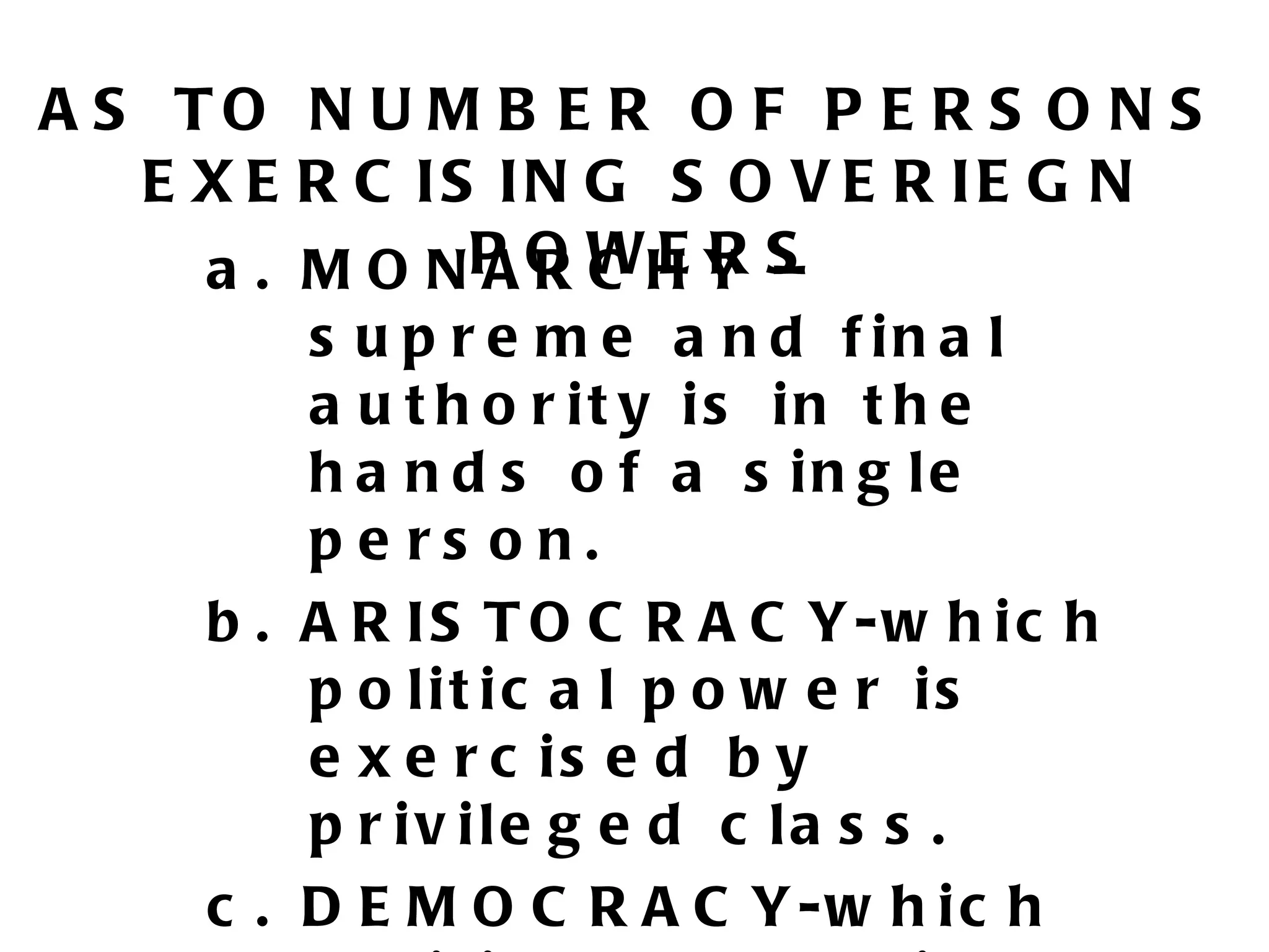 A S TO N U M B E R O F P E R S O N S
   E X E R C IS IN G S O V E R IE G N
     a . M O N P O WH Y S
               ARC ER –
         s u p r e m e a n d f in a l
         a u t h o r it y is in t h e
         h a n d s o f a s in g le
         pe rs on.
     b . A R IS T O C R A C Y-w h ic h
         p o lit ic a l p o w e r is
         e x e r c is e d b y
         p r iv ile g e d c la s s .
     c . D E M O C R A C Y -w h i c h
 