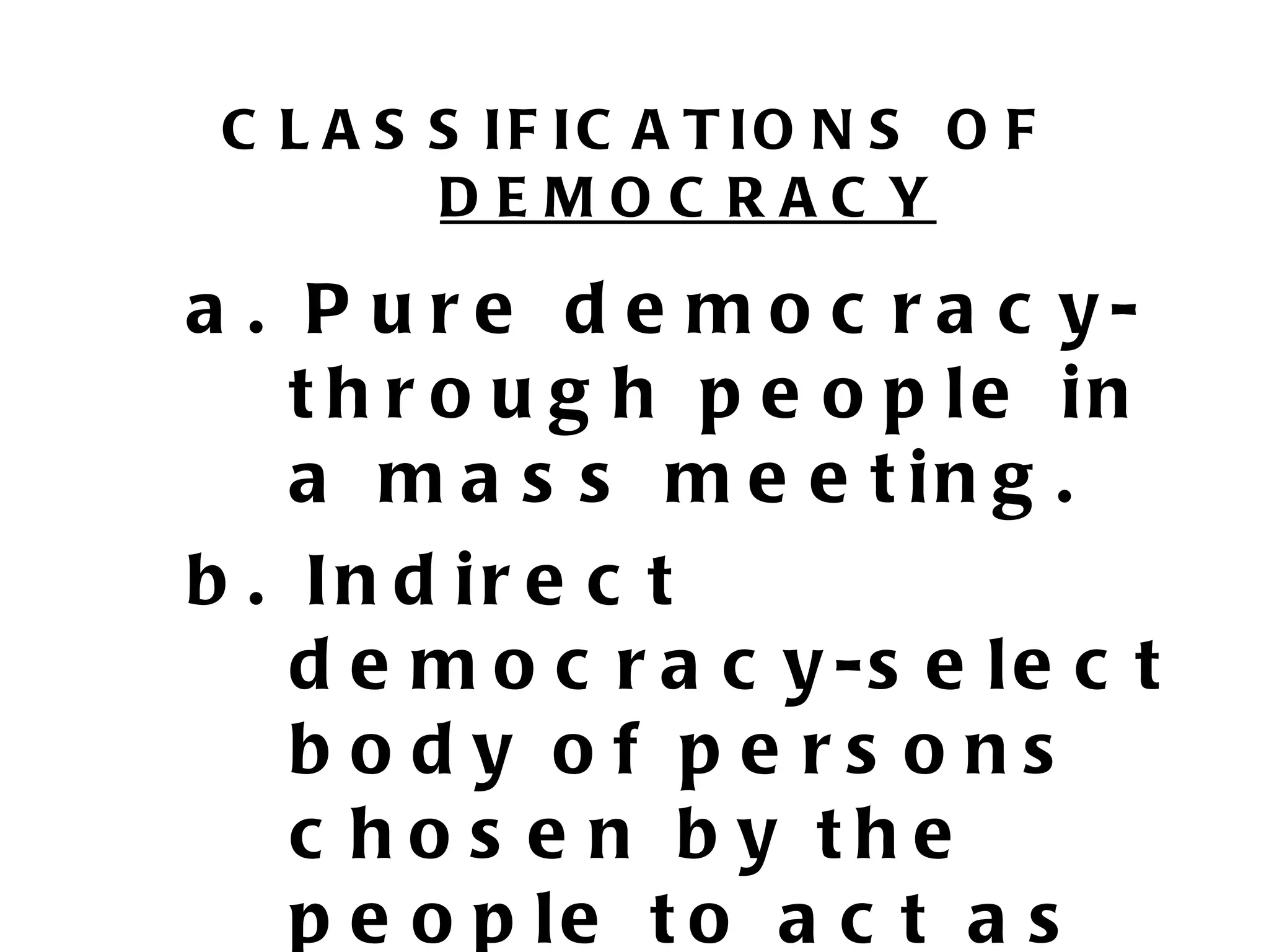 C L A S S IF IC A T IO N S O F
         DEMOC RAC Y

a . P u r e d e m o c r a c y-
    t h r o u g h p e o p le in
    a m a s s m e e t in g .
b . In d ir e c t
    d e m o c r a c y -s e l e c t
    body of pe rs ons
    c ho s e n b y the
    p e o p le t o a c t a s
 