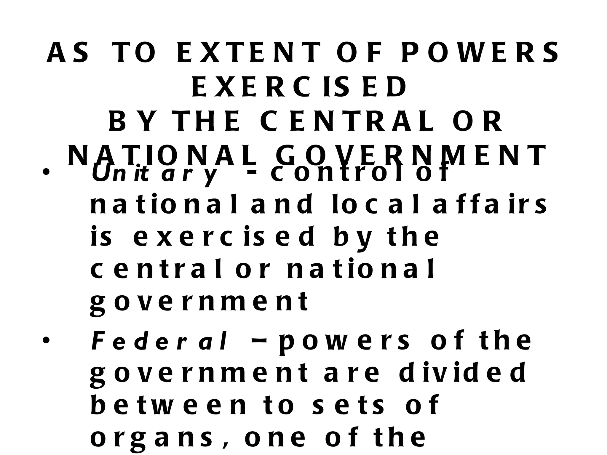 A S TO E XTE N T O F P O WE R S
          E X E R C IS E D
    B Y TH E C E N TR A L O R
 N A T IO N A L G O V E R N M E N T
•   Un it a r y - c o n t r o l o f
    n a t io n a l a n d lo c a l a f f a ir s
    is e x e r c is e d b y t h e
    c e n t r a l o r n a t io n a l
    g o ve rnme nt
•   F e de r al – p o w e rs o f the
    g o v e r n m e n t a r e d iv id e d
    b e tw e e n to s e ts o f
    o rg a ns , o ne o f the
 