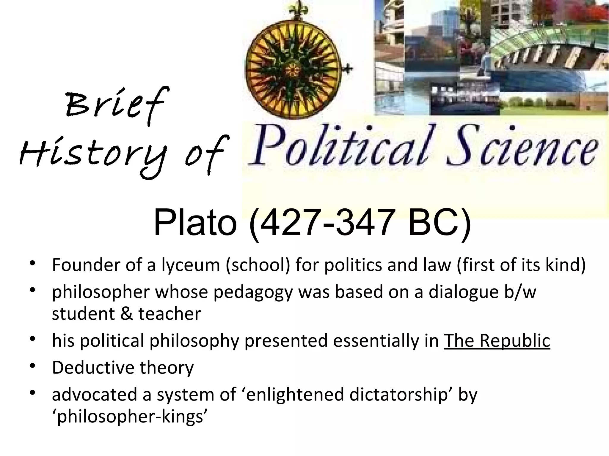 Brief
History of
               Plato (427-347 BC)
• Founder of a lyceum (school) for politics and law (first of its kind)
• philosopher whose pedagogy was based on a dialogue b/w
  student & teacher
• his political philosophy presented essentially in The Republic
• Deductive theory
• advocated a system of ‘enlightened dictatorship’ by
  ‘philosopher-kings’
 