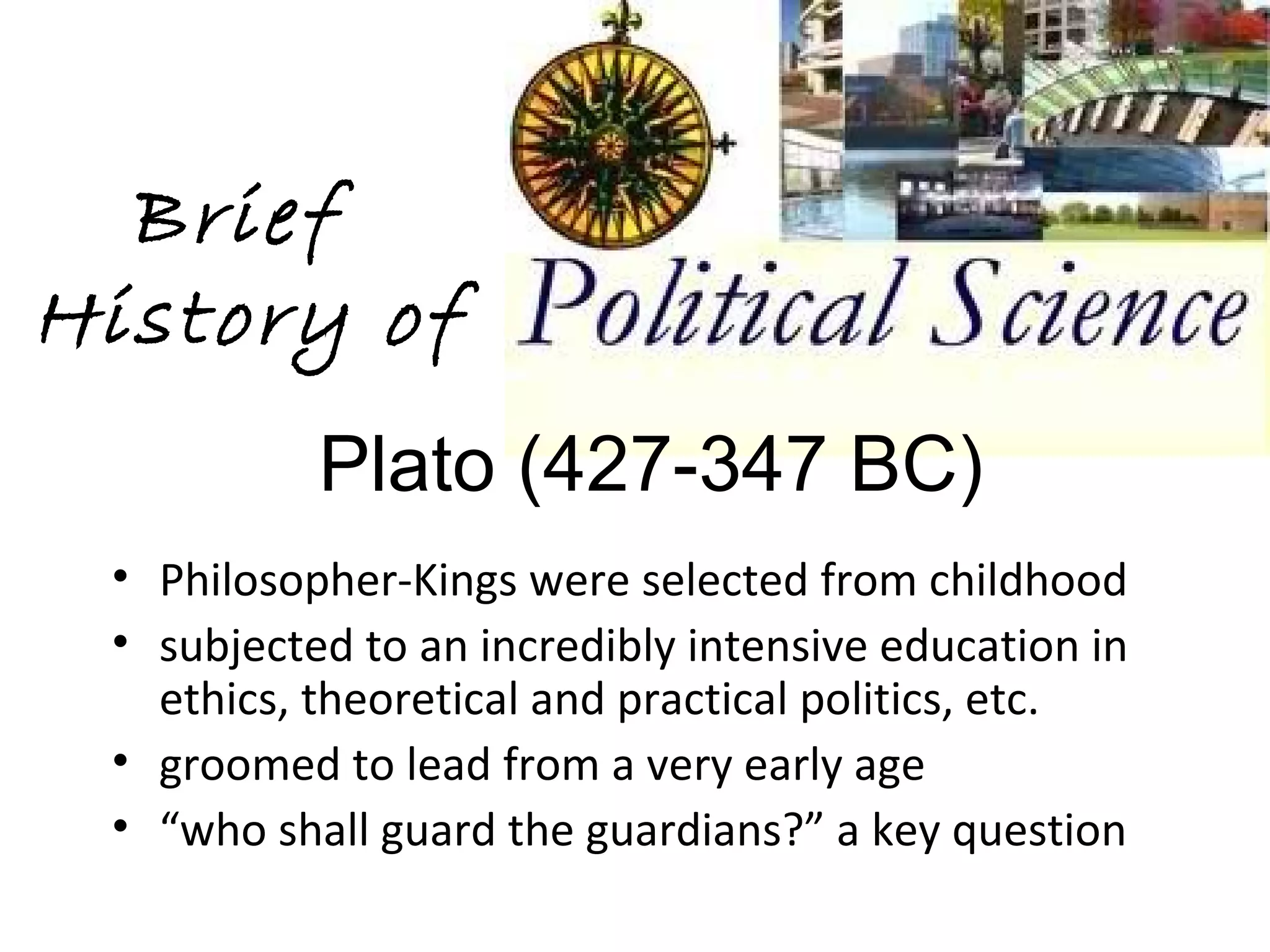 Brief
History of
           Plato (427-347 BC)
 • Philosopher-Kings were selected from childhood
 • subjected to an incredibly intensive education in
   ethics, theoretical and practical politics, etc.
 • groomed to lead from a very early age
 • “who shall guard the guardians?” a key question
 