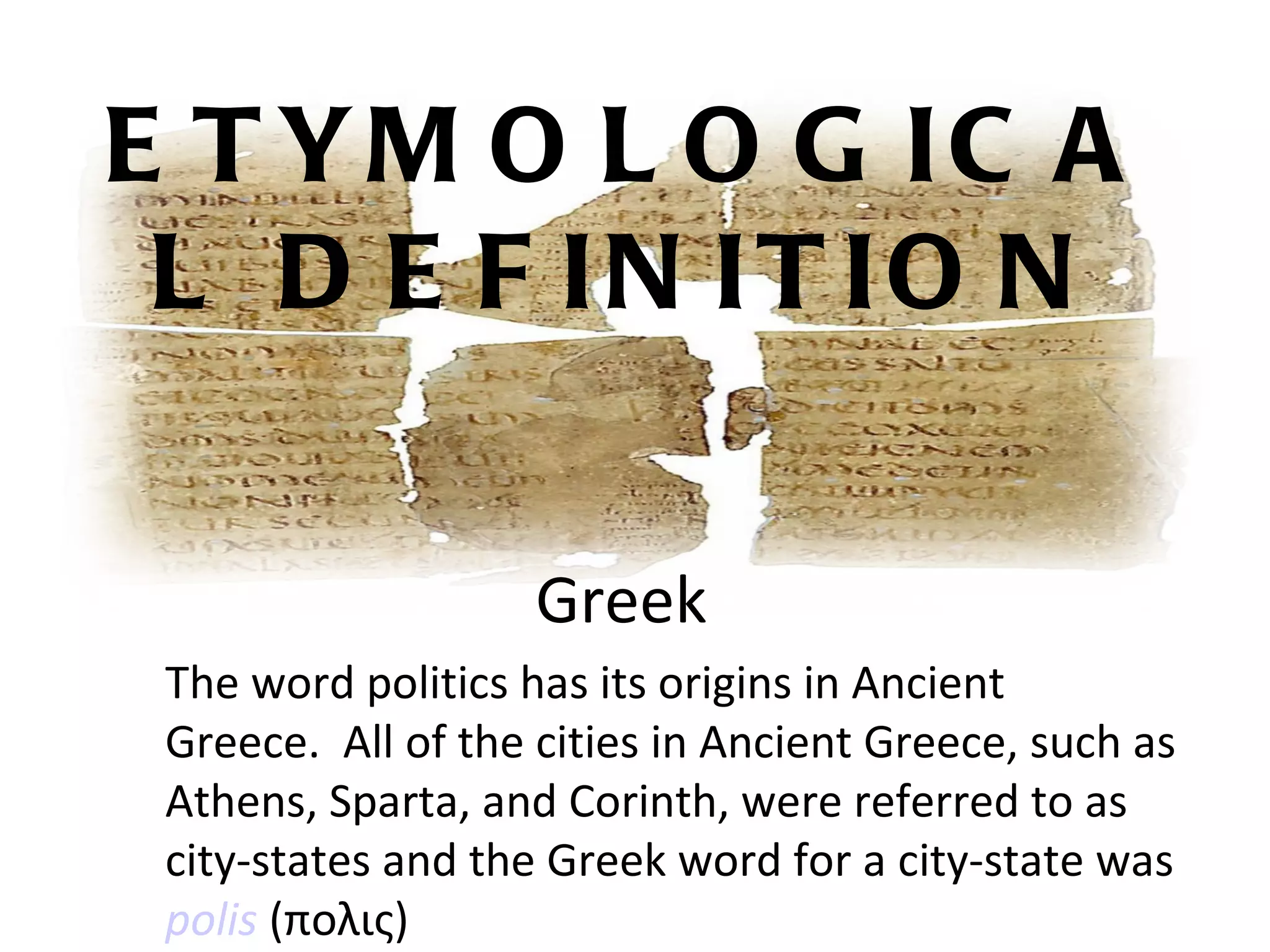 E T YM O L O G IC A
 L D E F IN IT IO N

                    Greek
 The word politics has its origins in Ancient
 Greece. All of the cities in Ancient Greece, such as
 Athens, Sparta, and Corinth, were referred to as
 city-states and the Greek word for a city-state was
 polis (πολις)
 