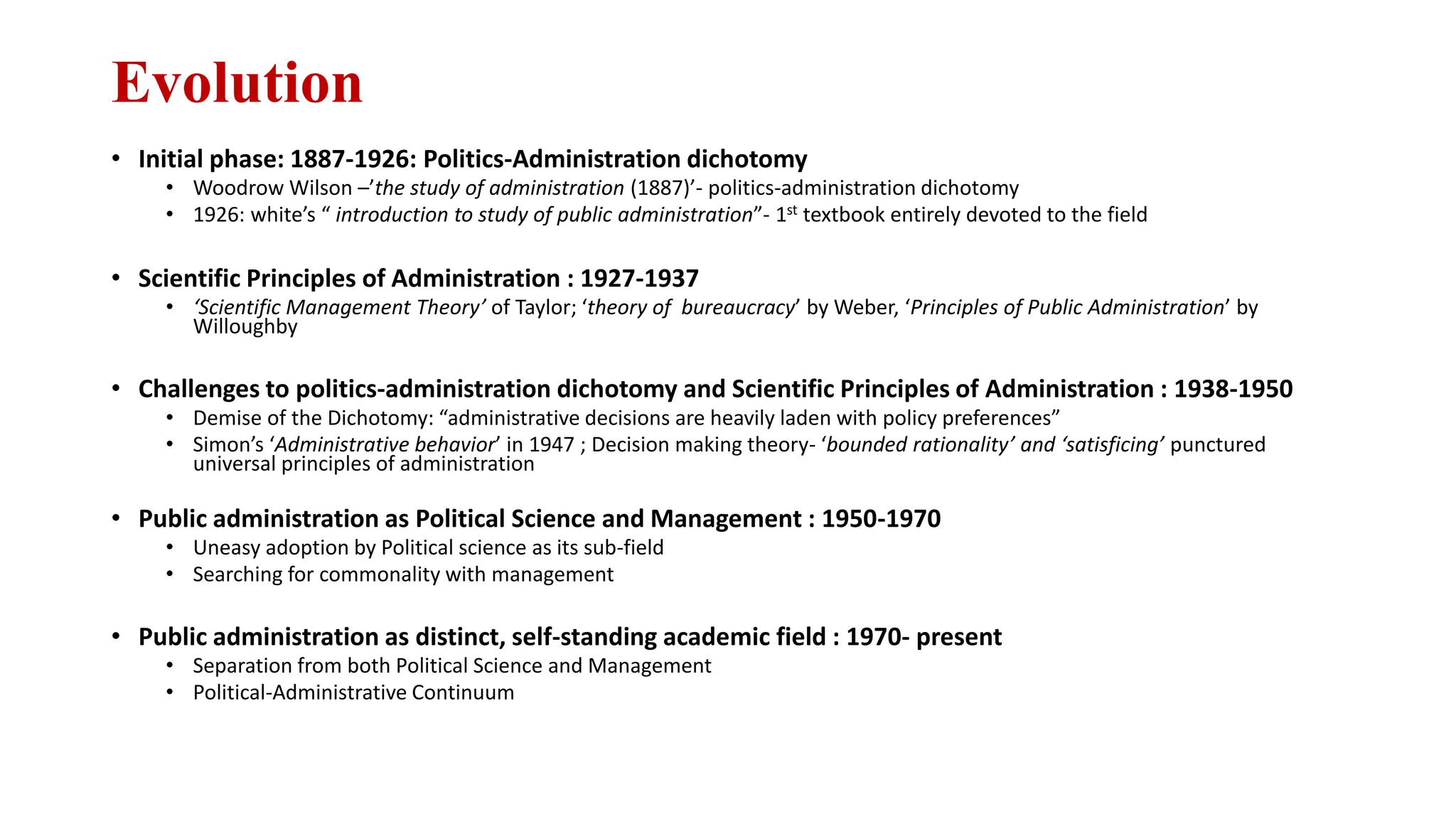Evolution
• Initial phase: 1887-1926: Politics-Administration dichotomy
• Woodrow Wilson –’the study of administration (1887)’- politics-administration dichotomy
• 1926: white’s “ introduction to study of public administration”- 1st textbook entirely devoted to the field
• Scientific Principles of Administration : 1927-1937
• ‘Scientific Management Theory’ of Taylor; ‘theory of bureaucracy’ by Weber, ‘Principles of Public Administration’ by
Willoughby
• Challenges to politics-administration dichotomy and Scientific Principles of Administration : 1938-1950
• Demise of the Dichotomy: “administrative decisions are heavily laden with policy preferences”
• Simon’s ‘Administrative behavior’ in 1947 ; Decision making theory- ‘bounded rationality’ and ‘satisficing’ punctured
universal principles of administration
• Public administration as Political Science and Management : 1950-1970
• Uneasy adoption by Political science as its sub-field
• Searching for commonality with management
• Public administration as distinct, self-standing academic field : 1970- present
• Separation from both Political Science and Management
• Political-Administrative Continuum
 