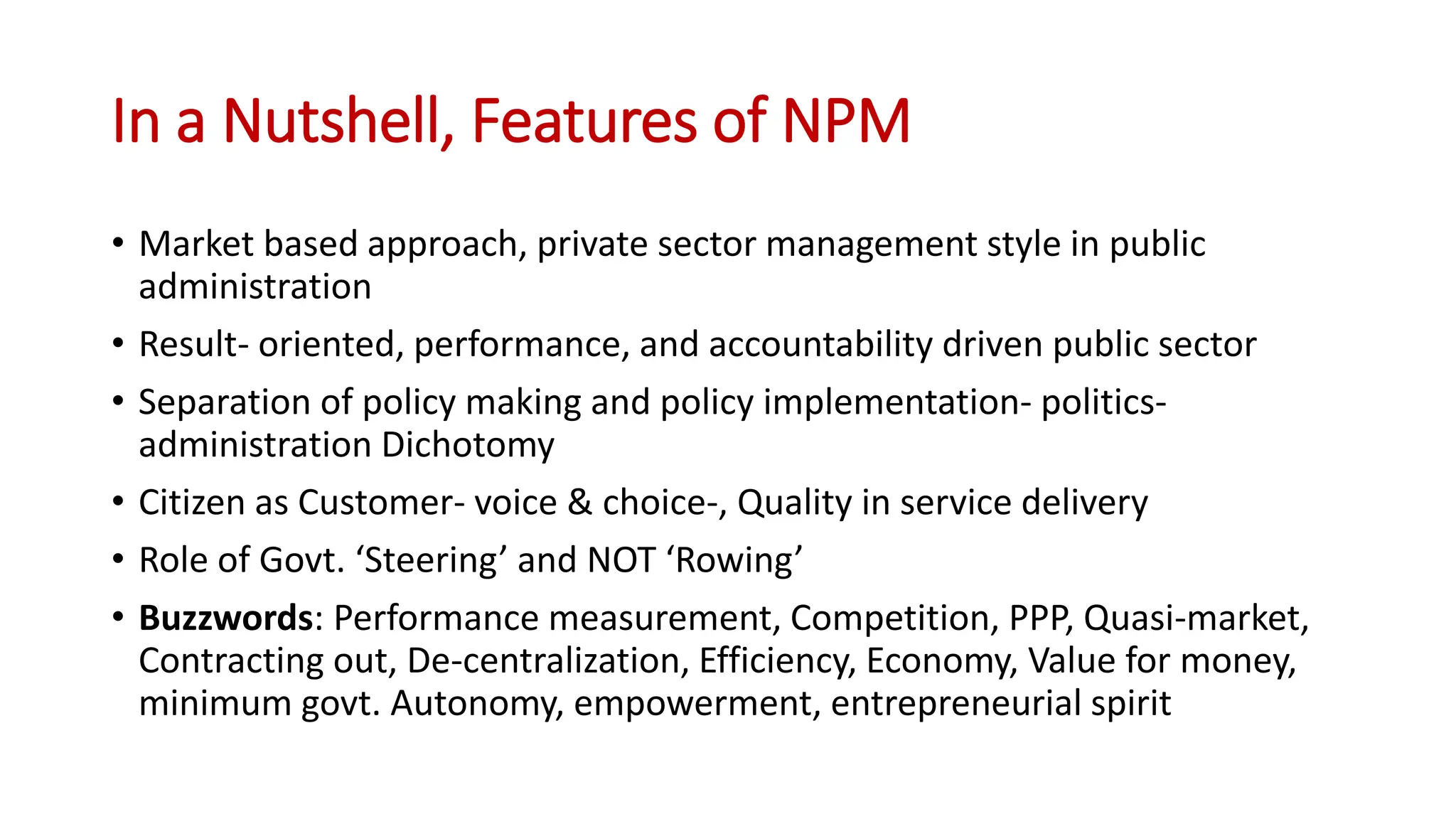 In a Nutshell, Features of NPM
• Market based approach, private sector management style in public
administration
• Result- oriented, performance, and accountability driven public sector
• Separation of policy making and policy implementation- politics-
administration Dichotomy
• Citizen as Customer- voice & choice-, Quality in service delivery
• Role of Govt. ‘Steering’ and NOT ‘Rowing’
• Buzzwords: Performance measurement, Competition, PPP, Quasi-market,
Contracting out, De-centralization, Efficiency, Economy, Value for money,
minimum govt. Autonomy, empowerment, entrepreneurial spirit
 