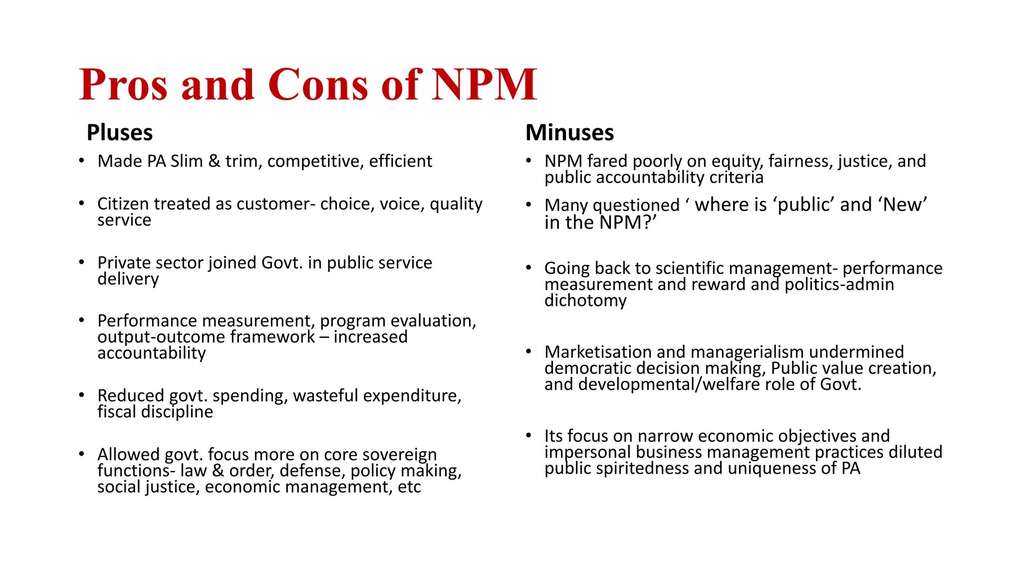 Pros and Cons of NPM
Pluses
• Made PA Slim & trim, competitive, efficient
• Citizen treated as customer- choice, voice, quality
service
• Private sector joined Govt. in public service
delivery
• Performance measurement, program evaluation,
output-outcome framework – increased
accountability
• Reduced govt. spending, wasteful expenditure,
fiscal discipline
• Allowed govt. focus more on core sovereign
functions- law & order, defense, policy making,
social justice, economic management, etc
Minuses
• NPM fared poorly on equity, fairness, justice, and
public accountability criteria
• Many questioned ‘ where is ‘public’ and ‘New’
in the NPM?’
• Going back to scientific management- performance
measurement and reward and politics-admin
dichotomy
• Marketisation and managerialism undermined
democratic decision making, Public value creation,
and developmental/welfare role of Govt.
• Its focus on narrow economic objectives and
impersonal business management practices diluted
public spiritedness and uniqueness of PA
 