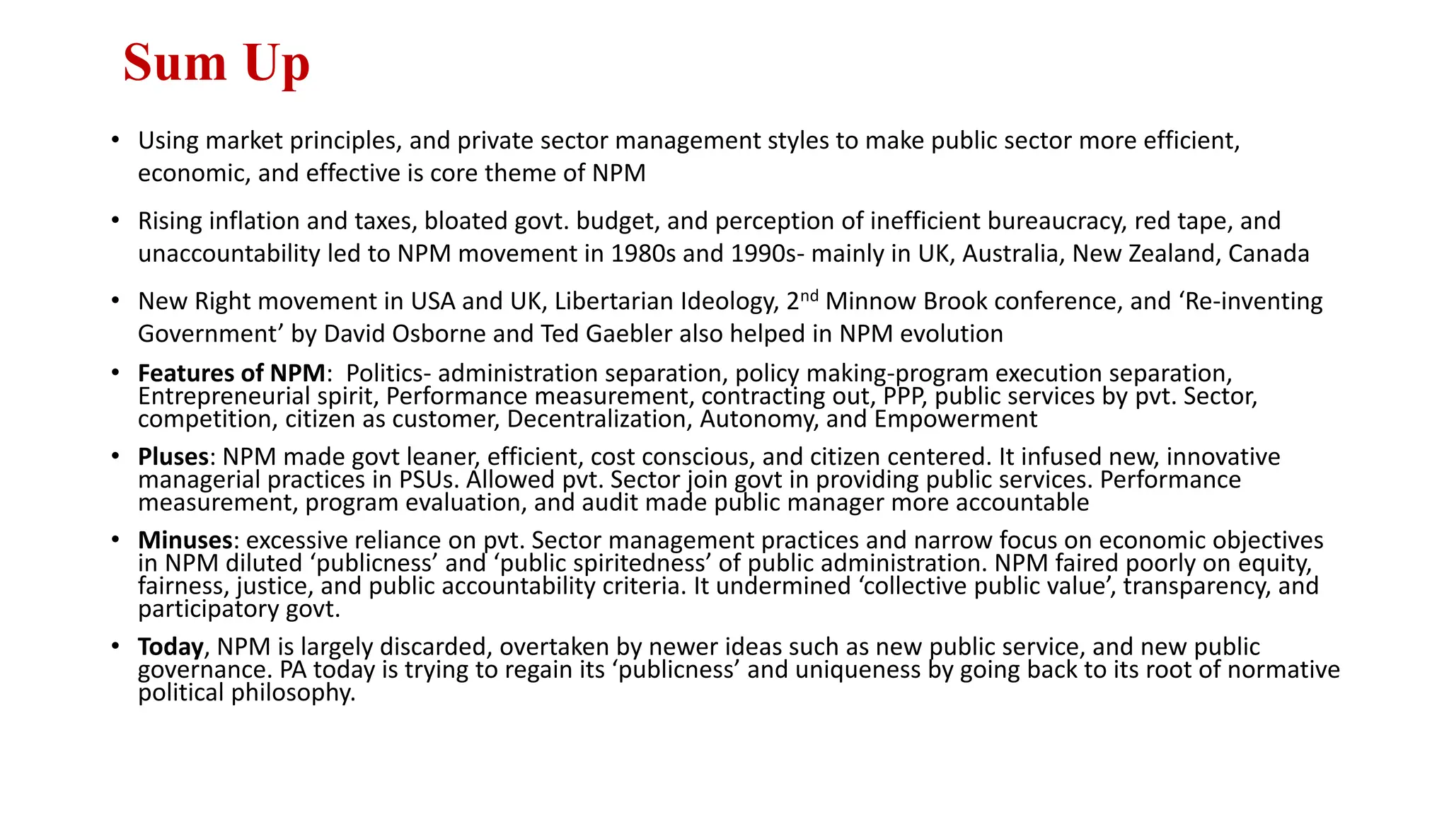 Sum Up
• Using market principles, and private sector management styles to make public sector more efficient,
economic, and effective is core theme of NPM
• Rising inflation and taxes, bloated govt. budget, and perception of inefficient bureaucracy, red tape, and
unaccountability led to NPM movement in 1980s and 1990s- mainly in UK, Australia, New Zealand, Canada
• New Right movement in USA and UK, Libertarian Ideology, 2nd Minnow Brook conference, and ‘Re-inventing
Government’ by David Osborne and Ted Gaebler also helped in NPM evolution
• Features of NPM: Politics- administration separation, policy making-program execution separation,
Entrepreneurial spirit, Performance measurement, contracting out, PPP, public services by pvt. Sector,
competition, citizen as customer, Decentralization, Autonomy, and Empowerment
• Pluses: NPM made govt leaner, efficient, cost conscious, and citizen centered. It infused new, innovative
managerial practices in PSUs. Allowed pvt. Sector join govt in providing public services. Performance
measurement, program evaluation, and audit made public manager more accountable
• Minuses: excessive reliance on pvt. Sector management practices and narrow focus on economic objectives
in NPM diluted ‘publicness’ and ‘public spiritedness’ of public administration. NPM faired poorly on equity,
fairness, justice, and public accountability criteria. It undermined ‘collective public value’, transparency, and
participatory govt.
• Today, NPM is largely discarded, overtaken by newer ideas such as new public service, and new public
governance. PA today is trying to regain its ‘publicness’ and uniqueness by going back to its root of normative
political philosophy.
 