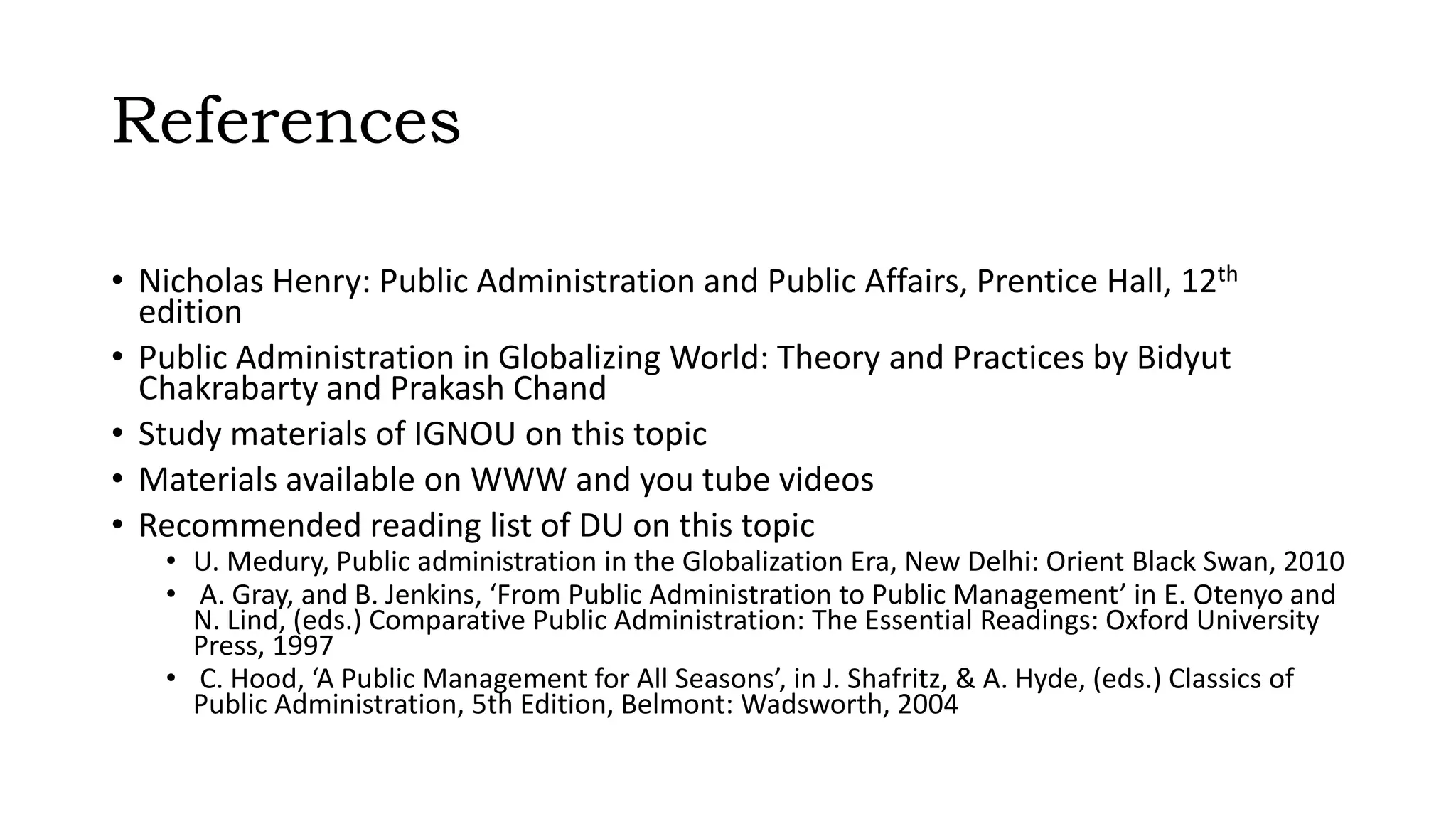 References
• Nicholas Henry: Public Administration and Public Affairs, Prentice Hall, 12th
edition
• Public Administration in Globalizing World: Theory and Practices by Bidyut
Chakrabarty and Prakash Chand
• Study materials of IGNOU on this topic
• Materials available on WWW and you tube videos
• Recommended reading list of DU on this topic
• U. Medury, Public administration in the Globalization Era, New Delhi: Orient Black Swan, 2010
• A. Gray, and B. Jenkins, ‘From Public Administration to Public Management’ in E. Otenyo and
N. Lind, (eds.) Comparative Public Administration: The Essential Readings: Oxford University
Press, 1997
• C. Hood, ‘A Public Management for All Seasons’, in J. Shafritz, & A. Hyde, (eds.) Classics of
Public Administration, 5th Edition, Belmont: Wadsworth, 2004
 
