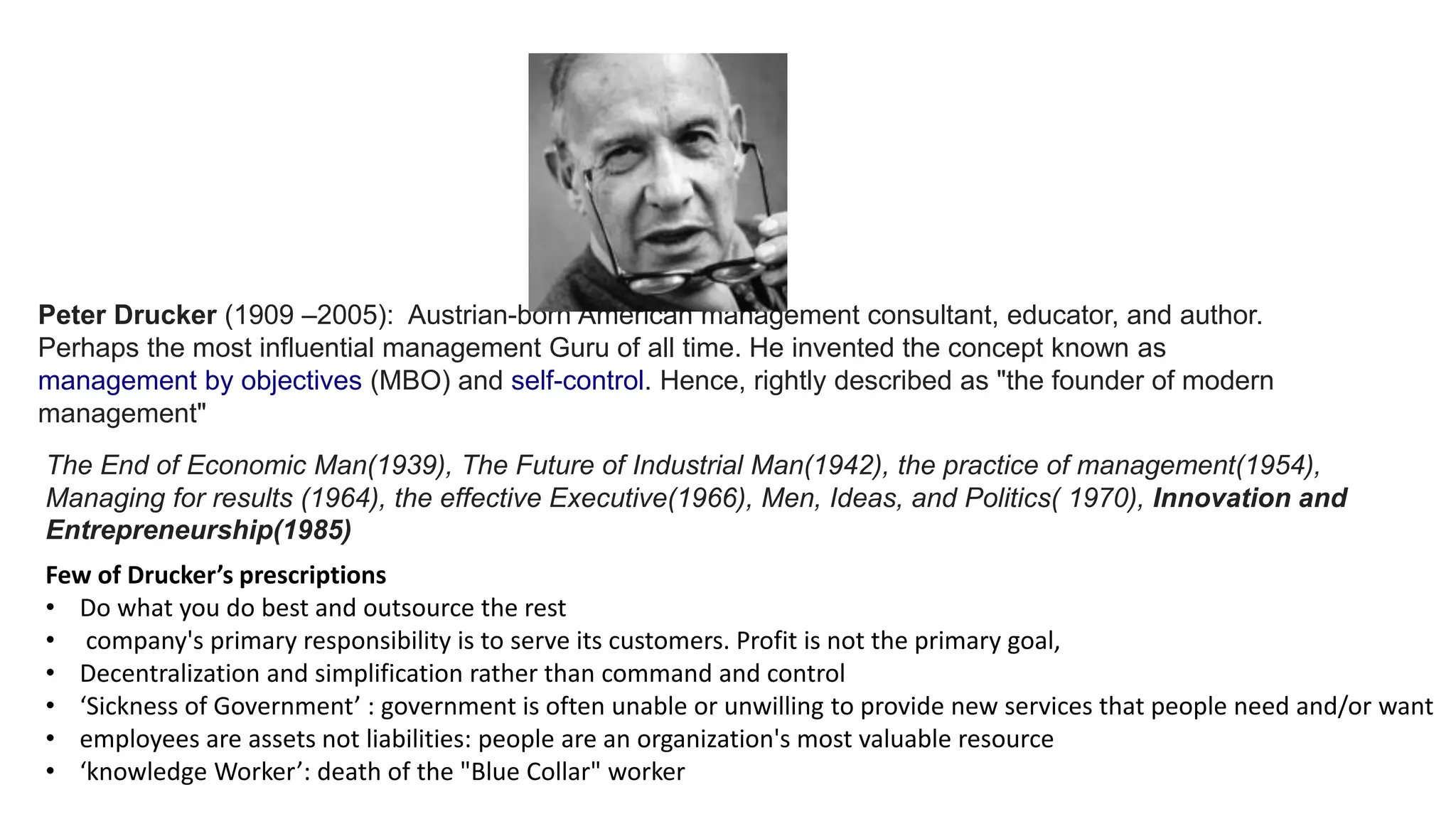 Peter Drucker (1909 –2005): Austrian-born American management consultant, educator, and author.
Perhaps the most influential management Guru of all time. He invented the concept known as
management by objectives (MBO) and self-control. Hence, rightly described as "the founder of modern
management"
The End of Economic Man(1939), The Future of Industrial Man(1942), the practice of management(1954),
Managing for results (1964), the effective Executive(1966), Men, Ideas, and Politics( 1970), Innovation and
Entrepreneurship(1985)
Few of Drucker’s prescriptions
• Do what you do best and outsource the rest
• company's primary responsibility is to serve its customers. Profit is not the primary goal,
• Decentralization and simplification rather than command and control
• ‘Sickness of Government’ : government is often unable or unwilling to provide new services that people need and/or want
• employees are assets not liabilities: people are an organization's most valuable resource
• ‘knowledge Worker’: death of the "Blue Collar" worker
 