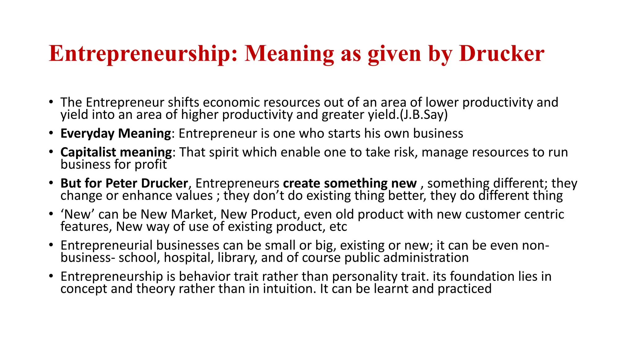 Entrepreneurship: Meaning as given by Drucker
• The Entrepreneur shifts economic resources out of an area of lower productivity and
yield into an area of higher productivity and greater yield.(J.B.Say)
• Everyday Meaning: Entrepreneur is one who starts his own business
• Capitalist meaning: That spirit which enable one to take risk, manage resources to run
business for profit
• But for Peter Drucker, Entrepreneurs create something new , something different; they
change or enhance values ; they don’t do existing thing better, they do different thing
• ‘New’ can be New Market, New Product, even old product with new customer centric
features, New way of use of existing product, etc
• Entrepreneurial businesses can be small or big, existing or new; it can be even non-
business- school, hospital, library, and of course public administration
• Entrepreneurship is behavior trait rather than personality trait. its foundation lies in
concept and theory rather than in intuition. It can be learnt and practiced
 