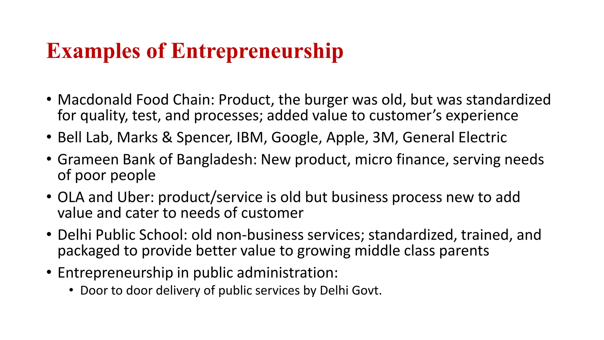 Examples of Entrepreneurship
• Macdonald Food Chain: Product, the burger was old, but was standardized
for quality, test, and processes; added value to customer’s experience
• Bell Lab, Marks & Spencer, IBM, Google, Apple, 3M, General Electric
• Grameen Bank of Bangladesh: New product, micro finance, serving needs
of poor people
• OLA and Uber: product/service is old but business process new to add
value and cater to needs of customer
• Delhi Public School: old non-business services; standardized, trained, and
packaged to provide better value to growing middle class parents
• Entrepreneurship in public administration:
• Door to door delivery of public services by Delhi Govt.
 