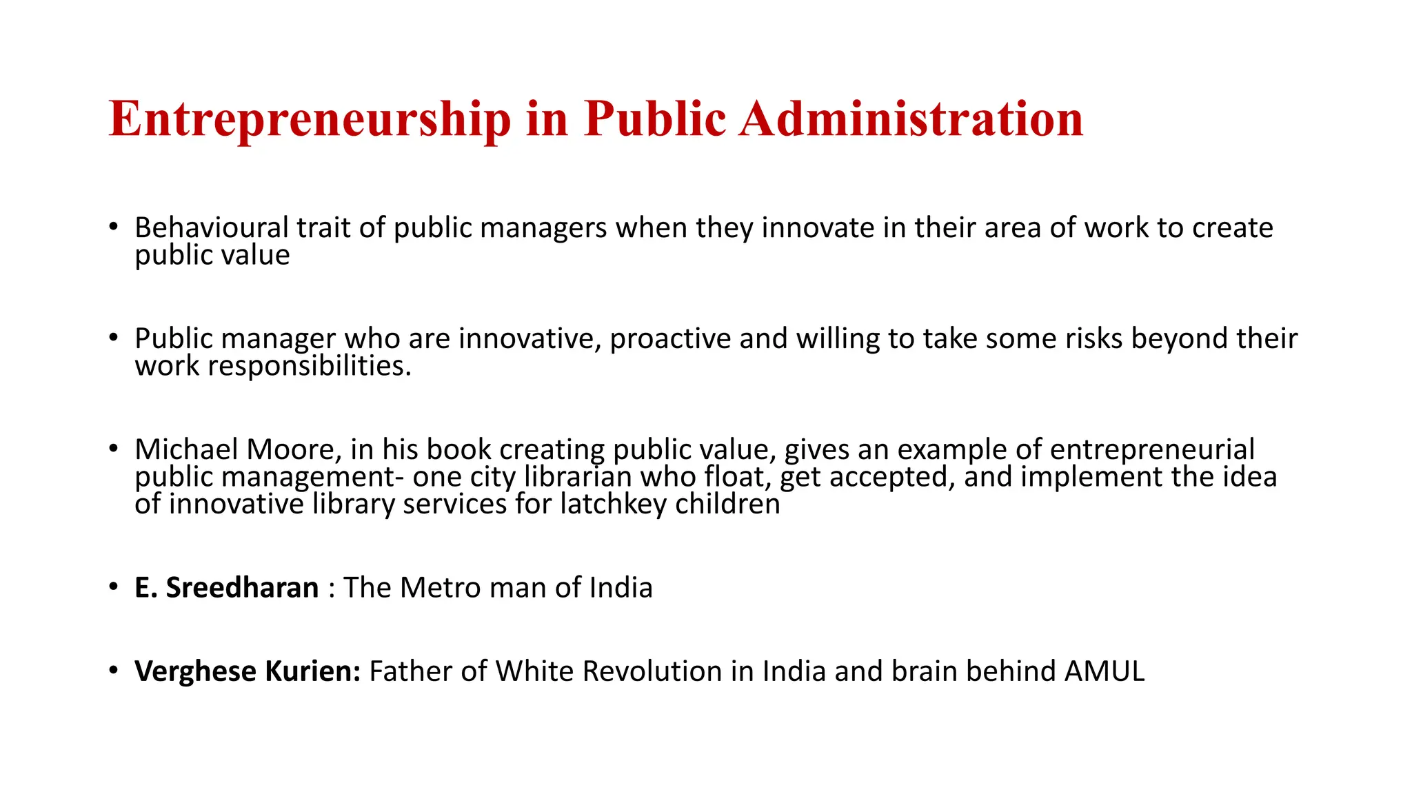 Entrepreneurship in Public Administration
• Behavioural trait of public managers when they innovate in their area of work to create
public value
• Public manager who are innovative, proactive and willing to take some risks beyond their
work responsibilities.
• Michael Moore, in his book creating public value, gives an example of entrepreneurial
public management- one city librarian who float, get accepted, and implement the idea
of innovative library services for latchkey children
• E. Sreedharan : The Metro man of India
• Verghese Kurien: Father of White Revolution in India and brain behind AMUL
 