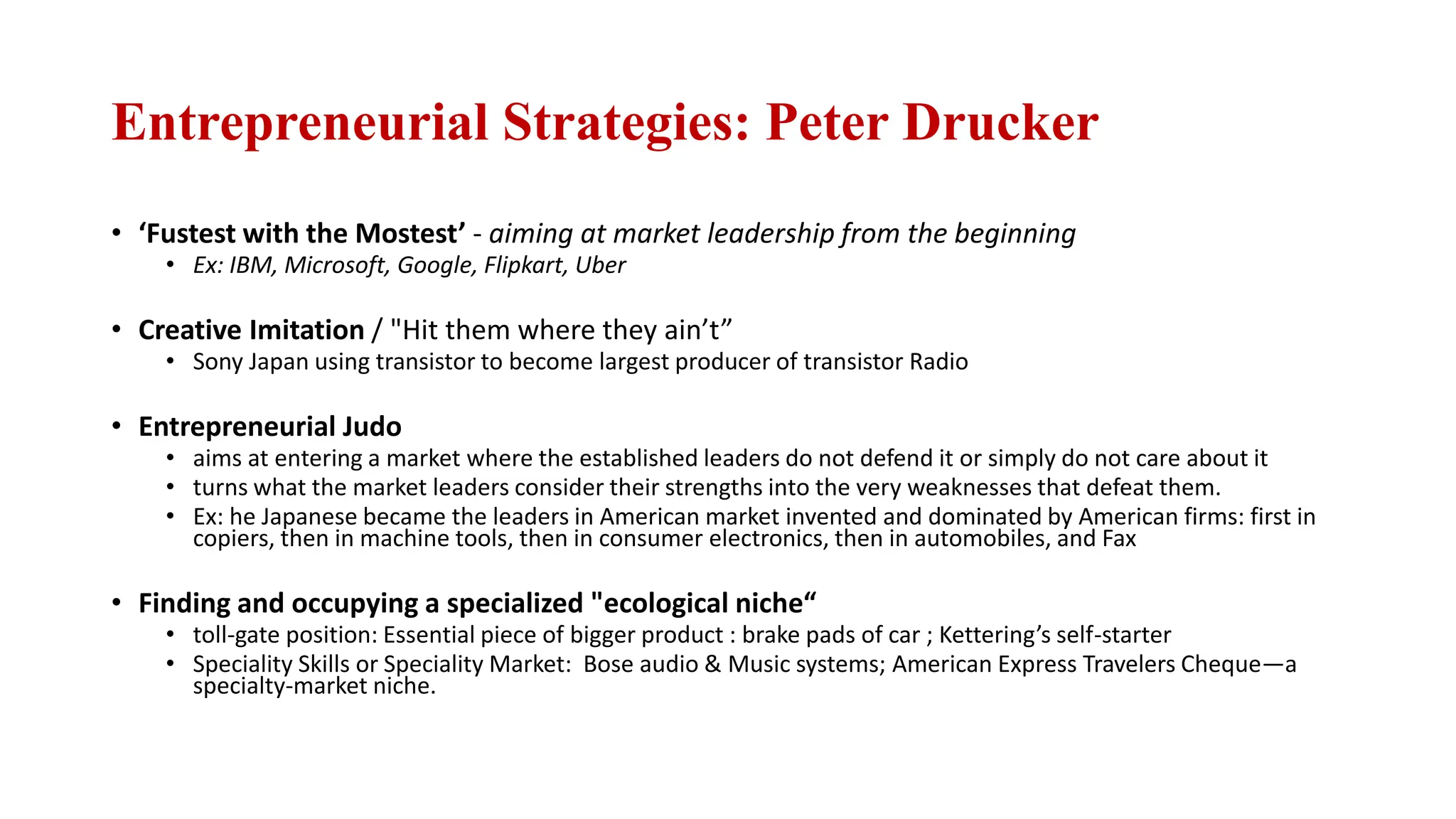 Entrepreneurial Strategies: Peter Drucker
• ‘Fustest with the Mostest’ - aiming at market leadership from the beginning
• Ex: IBM, Microsoft, Google, Flipkart, Uber
• Creative Imitation / "Hit them where they ain’t”
• Sony Japan using transistor to become largest producer of transistor Radio
• Entrepreneurial Judo
• aims at entering a market where the established leaders do not defend it or simply do not care about it
• turns what the market leaders consider their strengths into the very weaknesses that defeat them.
• Ex: he Japanese became the leaders in American market invented and dominated by American firms: first in
copiers, then in machine tools, then in consumer electronics, then in automobiles, and Fax
• Finding and occupying a specialized "ecological niche“
• toll-gate position: Essential piece of bigger product : brake pads of car ; Kettering’s self-starter
• Speciality Skills or Speciality Market: Bose audio & Music systems; American Express Travelers Cheque—a
specialty-market niche.
 