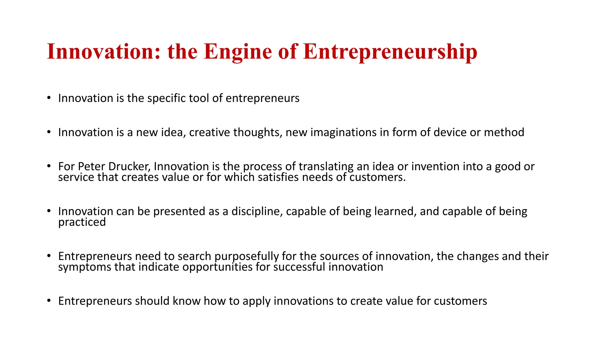 Innovation: the Engine of Entrepreneurship
• Innovation is the specific tool of entrepreneurs
• Innovation is a new idea, creative thoughts, new imaginations in form of device or method
• For Peter Drucker, Innovation is the process of translating an idea or invention into a good or
service that creates value or for which satisfies needs of customers.
• Innovation can be presented as a discipline, capable of being learned, and capable of being
practiced
• Entrepreneurs need to search purposefully for the sources of innovation, the changes and their
symptoms that indicate opportunities for successful innovation
• Entrepreneurs should know how to apply innovations to create value for customers
 