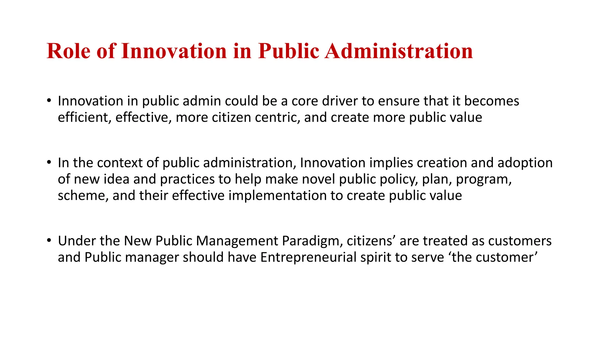 Role of Innovation in Public Administration
• Innovation in public admin could be a core driver to ensure that it becomes
efficient, effective, more citizen centric, and create more public value
• In the context of public administration, Innovation implies creation and adoption
of new idea and practices to help make novel public policy, plan, program,
scheme, and their effective implementation to create public value
• Under the New Public Management Paradigm, citizens’ are treated as customers
and Public manager should have Entrepreneurial spirit to serve ‘the customer’
 