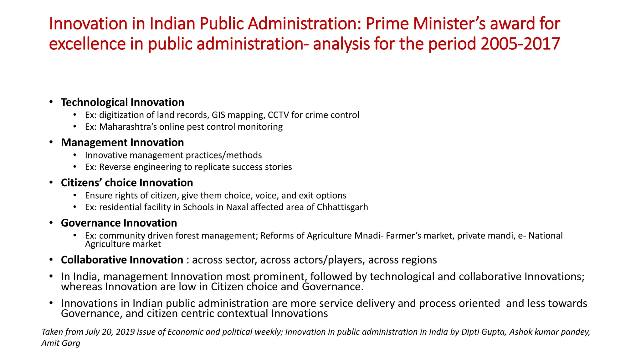 Innovation in Indian Public Administration: Prime Minister’s award for
excellence in public administration- analysis for the period 2005-2017
• Technological Innovation
• Ex: digitization of land records, GIS mapping, CCTV for crime control
• Ex: Maharashtra’s online pest control monitoring
• Management Innovation
• Innovative management practices/methods
• Ex: Reverse engineering to replicate success stories
• Citizens’ choice Innovation
• Ensure rights of citizen, give them choice, voice, and exit options
• Ex: residential facility in Schools in Naxal affected area of Chhattisgarh
• Governance Innovation
• Ex: community driven forest management; Reforms of Agriculture Mnadi- Farmer’s market, private mandi, e- National
Agriculture market
• Collaborative Innovation : across sector, across actors/players, across regions
• In India, management Innovation most prominent, followed by technological and collaborative Innovations;
whereas Innovation are low in Citizen choice and Governance.
• Innovations in Indian public administration are more service delivery and process oriented and less towards
Governance, and citizen centric contextual Innovations
Taken from July 20, 2019 issue of Economic and political weekly; Innovation in public administration in India by Dipti Gupta, Ashok kumar pandey,
Amit Garg
 