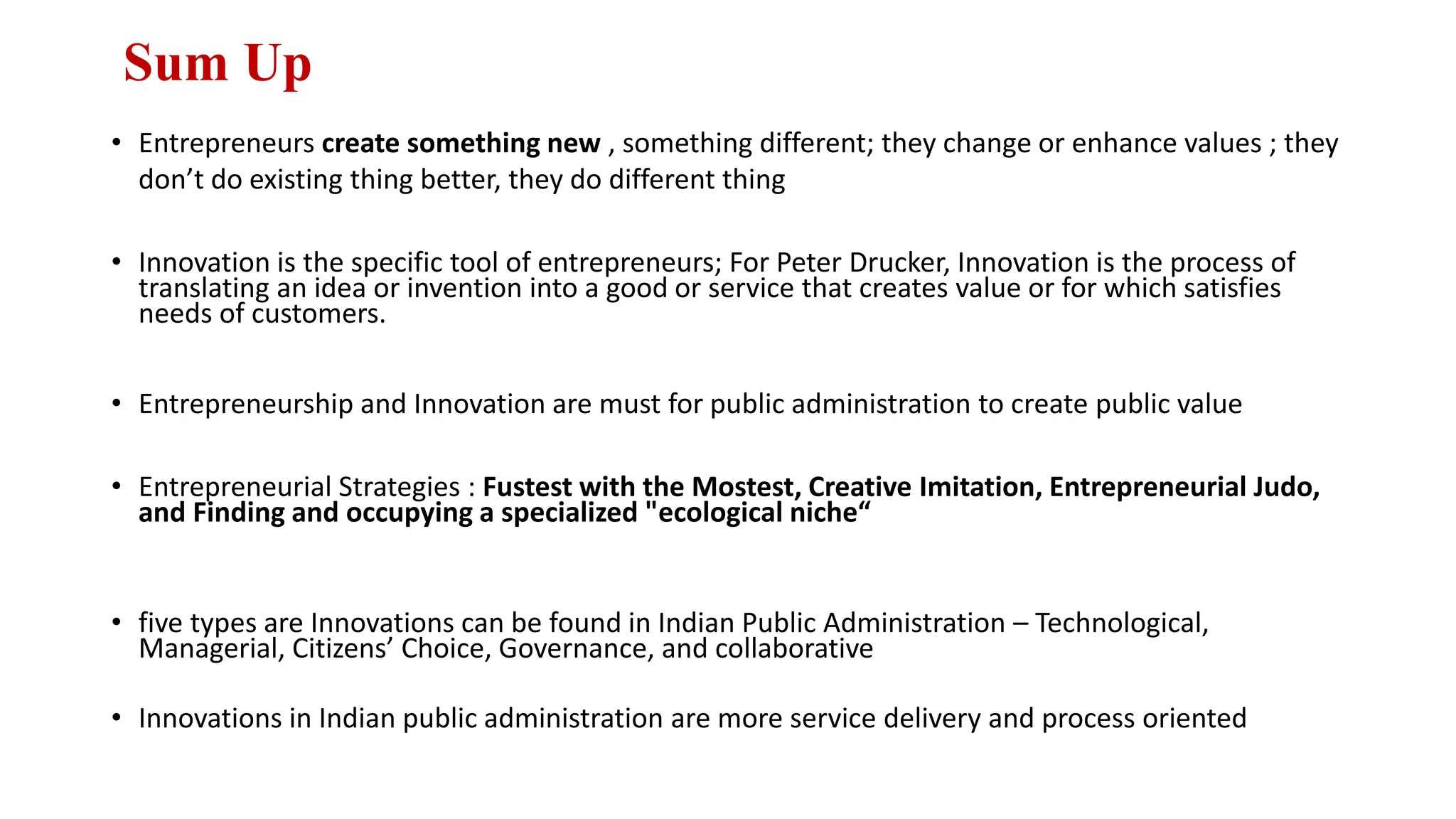 Sum Up
• Entrepreneurs create something new , something different; they change or enhance values ; they
don’t do existing thing better, they do different thing
• Innovation is the specific tool of entrepreneurs; For Peter Drucker, Innovation is the process of
translating an idea or invention into a good or service that creates value or for which satisfies
needs of customers.
• Entrepreneurship and Innovation are must for public administration to create public value
• Entrepreneurial Strategies : Fustest with the Mostest, Creative Imitation, Entrepreneurial Judo,
and Finding and occupying a specialized "ecological niche“
• five types are Innovations can be found in Indian Public Administration – Technological,
Managerial, Citizens’ Choice, Governance, and collaborative
• Innovations in Indian public administration are more service delivery and process oriented
 