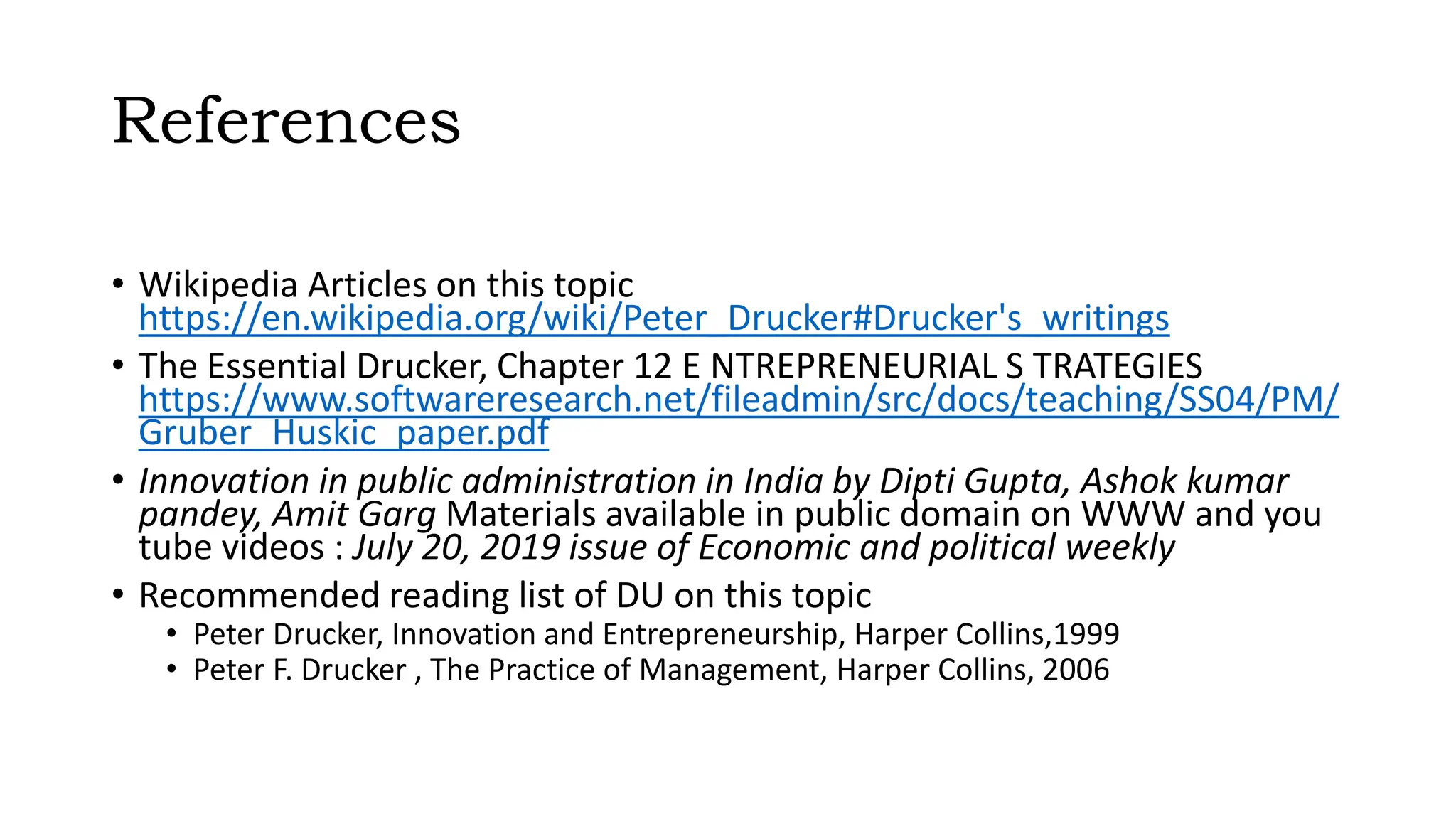 References
• Wikipedia Articles on this topic
https://en.wikipedia.org/wiki/Peter_Drucker#Drucker's_writings
• The Essential Drucker, Chapter 12 E NTREPRENEURIAL S TRATEGIES
https://www.softwareresearch.net/fileadmin/src/docs/teaching/SS04/PM/
Gruber_Huskic_paper.pdf
• Innovation in public administration in India by Dipti Gupta, Ashok kumar
pandey, Amit Garg Materials available in public domain on WWW and you
tube videos : July 20, 2019 issue of Economic and political weekly
• Recommended reading list of DU on this topic
• Peter Drucker, Innovation and Entrepreneurship, Harper Collins,1999
• Peter F. Drucker , The Practice of Management, Harper Collins, 2006
 