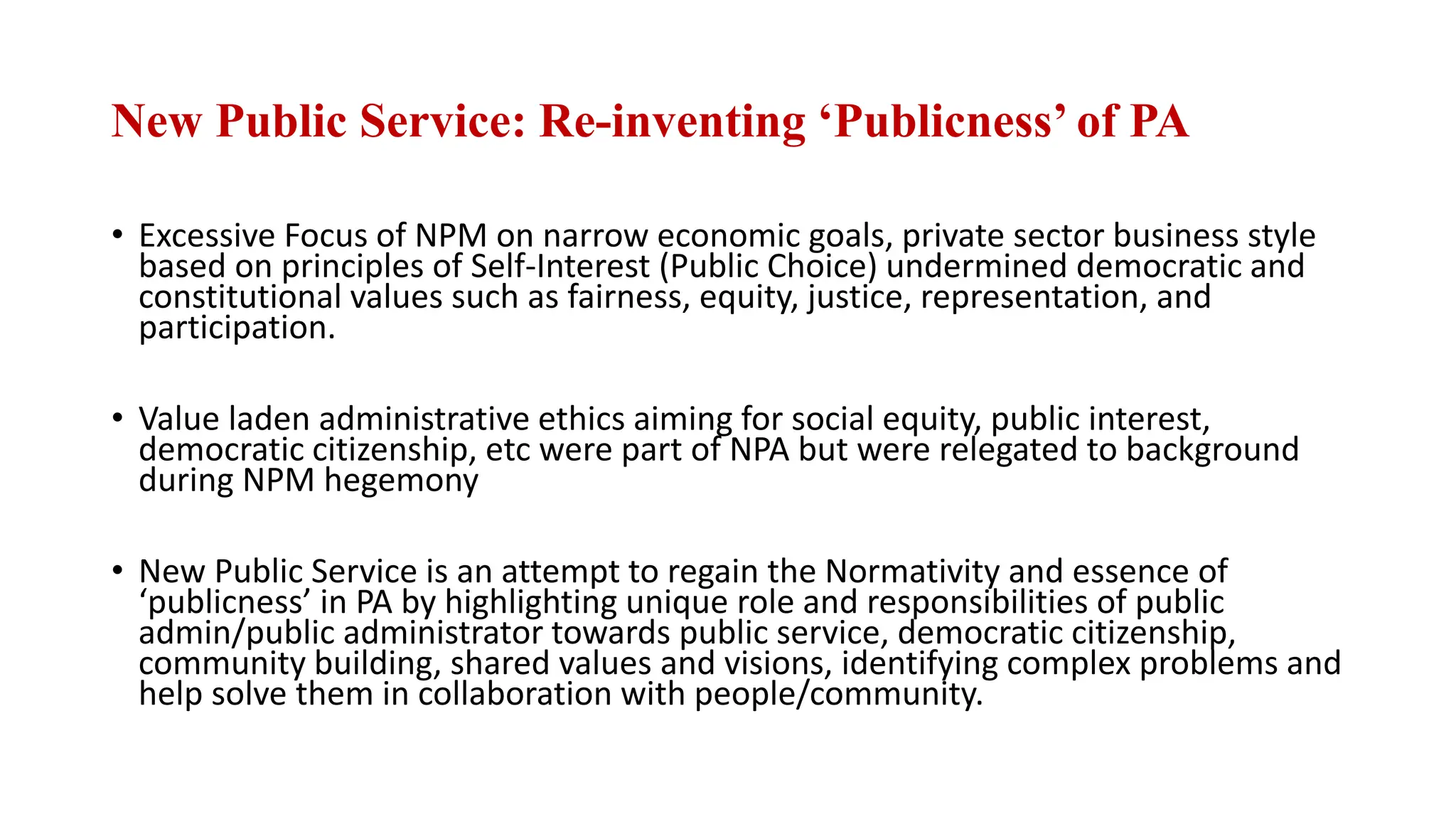 New Public Service: Re-inventing ‘Publicness’ of PA
• Excessive Focus of NPM on narrow economic goals, private sector business style
based on principles of Self-Interest (Public Choice) undermined democratic and
constitutional values such as fairness, equity, justice, representation, and
participation.
• Value laden administrative ethics aiming for social equity, public interest,
democratic citizenship, etc were part of NPA but were relegated to background
during NPM hegemony
• New Public Service is an attempt to regain the Normativity and essence of
‘publicness’ in PA by highlighting unique role and responsibilities of public
admin/public administrator towards public service, democratic citizenship,
community building, shared values and visions, identifying complex problems and
help solve them in collaboration with people/community.
 