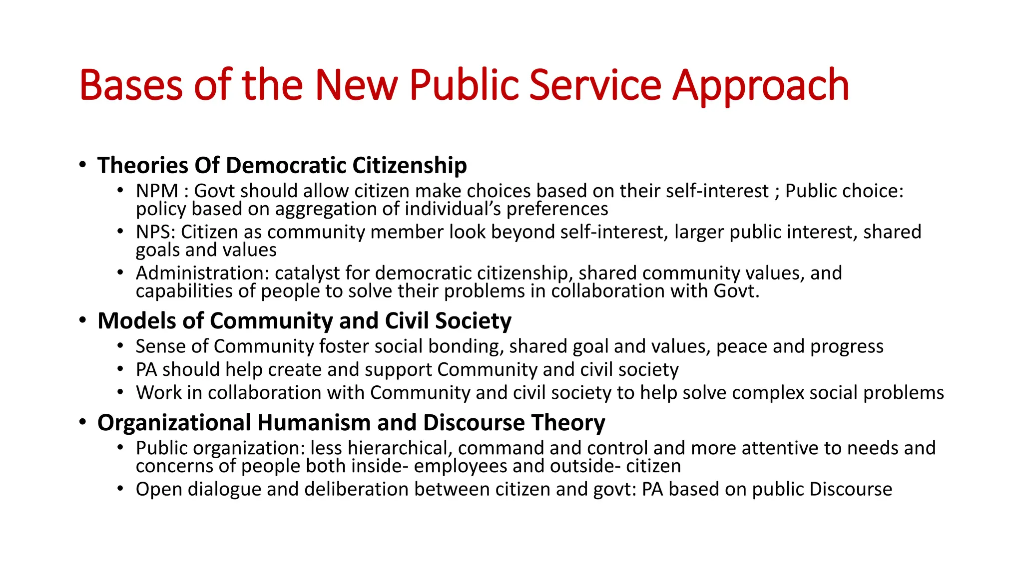 Bases of the New Public Service Approach
• Theories Of Democratic Citizenship
• NPM : Govt should allow citizen make choices based on their self-interest ; Public choice:
policy based on aggregation of individual’s preferences
• NPS: Citizen as community member look beyond self-interest, larger public interest, shared
goals and values
• Administration: catalyst for democratic citizenship, shared community values, and
capabilities of people to solve their problems in collaboration with Govt.
• Models of Community and Civil Society
• Sense of Community foster social bonding, shared goal and values, peace and progress
• PA should help create and support Community and civil society
• Work in collaboration with Community and civil society to help solve complex social problems
• Organizational Humanism and Discourse Theory
• Public organization: less hierarchical, command and control and more attentive to needs and
concerns of people both inside- employees and outside- citizen
• Open dialogue and deliberation between citizen and govt: PA based on public Discourse
 