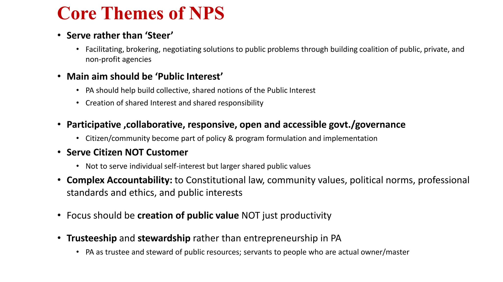 Core Themes of NPS
• Serve rather than ‘Steer’
• Facilitating, brokering, negotiating solutions to public problems through building coalition of public, private, and
non-profit agencies
• Main aim should be ‘Public Interest’
• PA should help build collective, shared notions of the Public Interest
• Creation of shared Interest and shared responsibility
• Participative ,collaborative, responsive, open and accessible govt./governance
• Citizen/community become part of policy & program formulation and implementation
• Serve Citizen NOT Customer
• Not to serve individual self-interest but larger shared public values
• Complex Accountability: to Constitutional law, community values, political norms, professional
standards and ethics, and public interests
• Focus should be creation of public value NOT just productivity
• Trusteeship and stewardship rather than entrepreneurship in PA
• PA as trustee and steward of public resources; servants to people who are actual owner/master
 