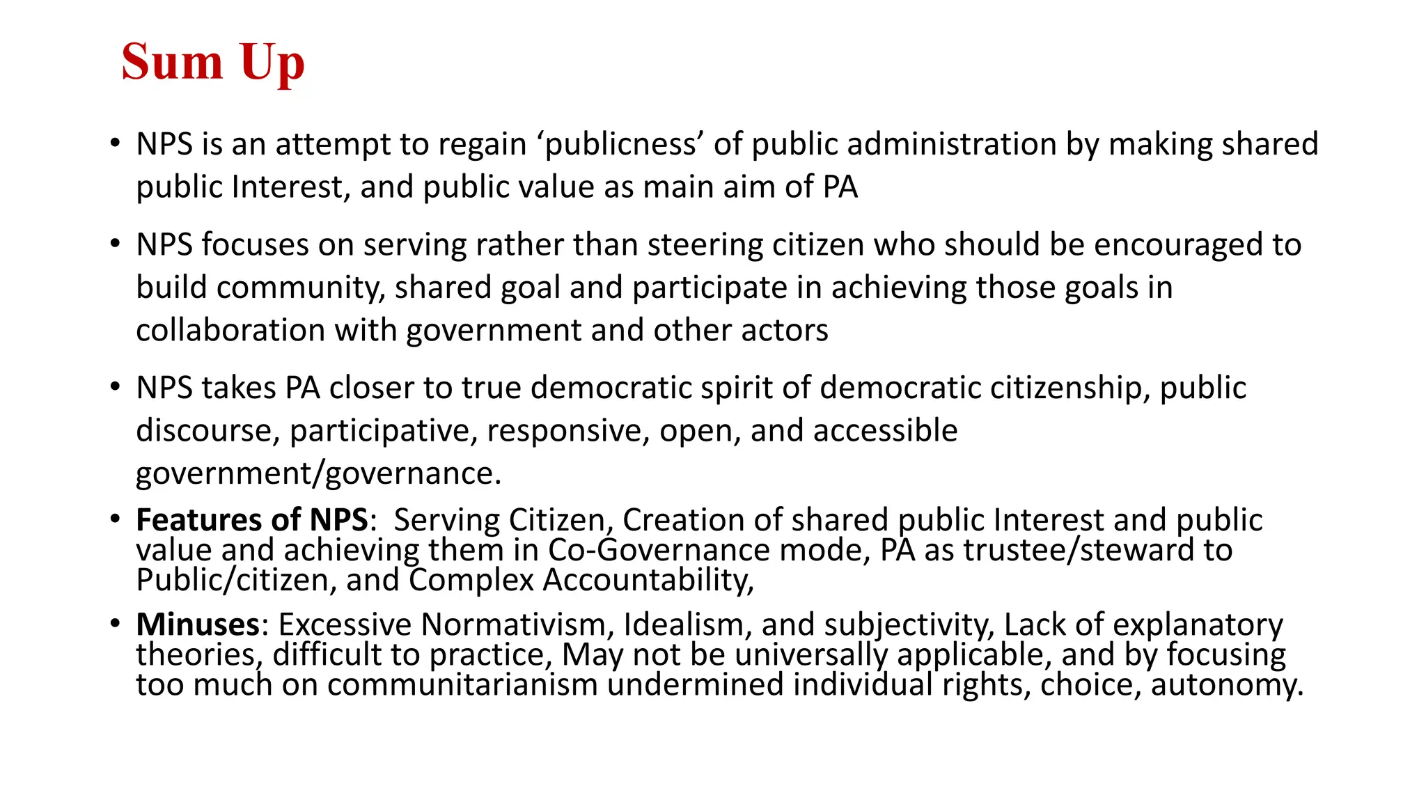 Sum Up
• NPS is an attempt to regain ‘publicness’ of public administration by making shared
public Interest, and public value as main aim of PA
• NPS focuses on serving rather than steering citizen who should be encouraged to
build community, shared goal and participate in achieving those goals in
collaboration with government and other actors
• NPS takes PA closer to true democratic spirit of democratic citizenship, public
discourse, participative, responsive, open, and accessible
government/governance.
• Features of NPS: Serving Citizen, Creation of shared public Interest and public
value and achieving them in Co-Governance mode, PA as trustee/steward to
Public/citizen, and Complex Accountability,
• Minuses: Excessive Normativism, Idealism, and subjectivity, Lack of explanatory
theories, difficult to practice, May not be universally applicable, and by focusing
too much on communitarianism undermined individual rights, choice, autonomy.
 
