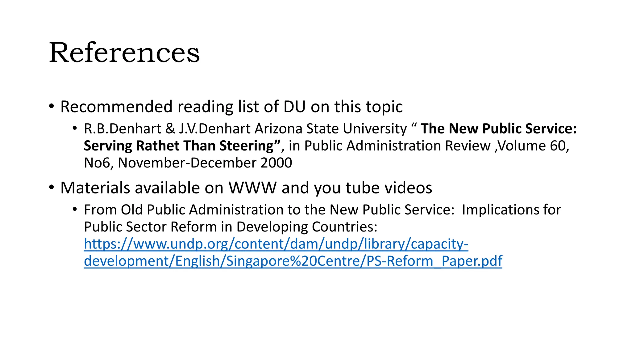 References
• Recommended reading list of DU on this topic
• R.B.Denhart & J.V.Denhart Arizona State University “ The New Public Service:
Serving Rathet Than Steering”, in Public Administration Review ,Volume 60,
No6, November-December 2000
• Materials available on WWW and you tube videos
• From Old Public Administration to the New Public Service: Implications for
Public Sector Reform in Developing Countries:
https://www.undp.org/content/dam/undp/library/capacity-
development/English/Singapore%20Centre/PS-Reform_Paper.pdf
 