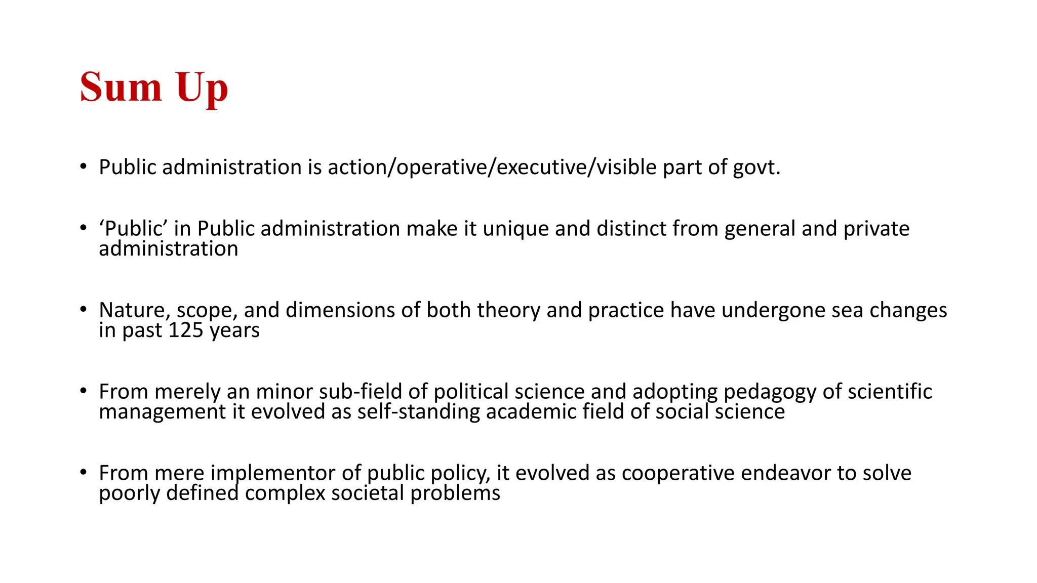 Sum Up
• Public administration is action/operative/executive/visible part of govt.
• ‘Public’ in Public administration make it unique and distinct from general and private
administration
• Nature, scope, and dimensions of both theory and practice have undergone sea changes
in past 125 years
• From merely an minor sub-field of political science and adopting pedagogy of scientific
management it evolved as self-standing academic field of social science
• From mere implementor of public policy, it evolved as cooperative endeavor to solve
poorly defined complex societal problems
 