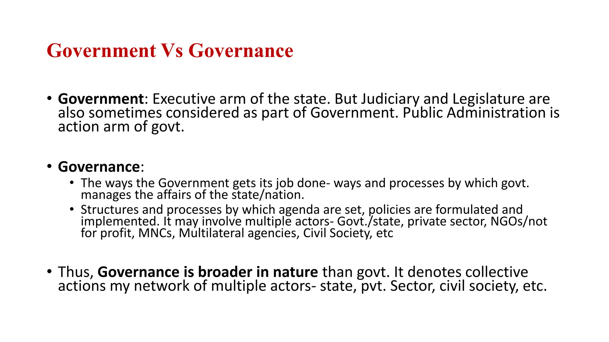 Government Vs Governance
• Government: Executive arm of the state. But Judiciary and Legislature are
also sometimes considered as part of Government. Public Administration is
action arm of govt.
• Governance:
• The ways the Government gets its job done- ways and processes by which govt.
manages the affairs of the state/nation.
• Structures and processes by which agenda are set, policies are formulated and
implemented. It may involve multiple actors- Govt./state, private sector, NGOs/not
for profit, MNCs, Multilateral agencies, Civil Society, etc
• Thus, Governance is broader in nature than govt. It denotes collective
actions my network of multiple actors- state, pvt. Sector, civil society, etc.
 