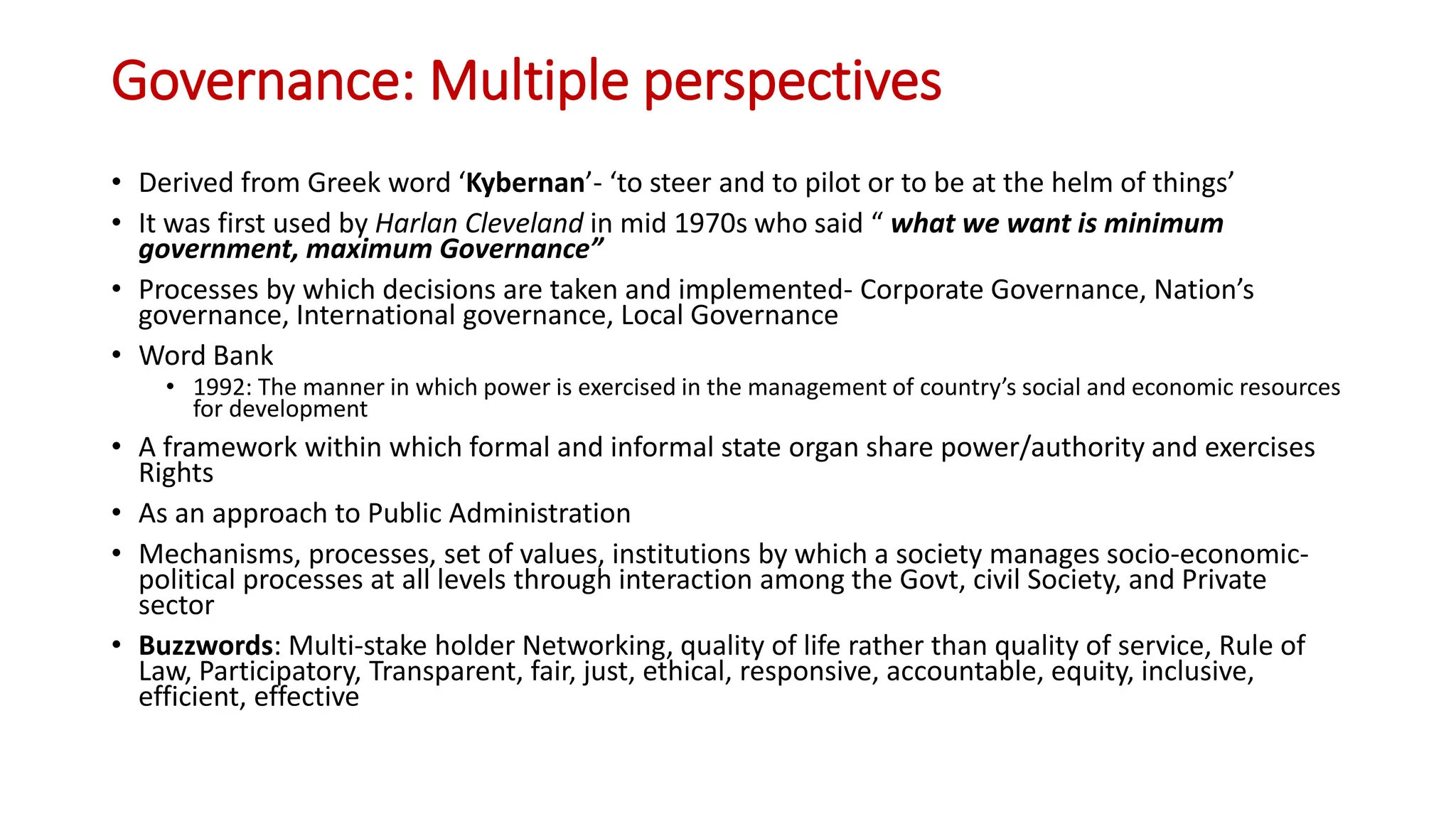 Governance: Multiple perspectives
• Derived from Greek word ‘Kybernan’- ‘to steer and to pilot or to be at the helm of things’
• It was first used by Harlan Cleveland in mid 1970s who said “ what we want is minimum
government, maximum Governance”
• Processes by which decisions are taken and implemented- Corporate Governance, Nation’s
governance, International governance, Local Governance
• Word Bank
• 1992: The manner in which power is exercised in the management of country’s social and economic resources
for development
• A framework within which formal and informal state organ share power/authority and exercises
Rights
• As an approach to Public Administration
• Mechanisms, processes, set of values, institutions by which a society manages socio-economic-
political processes at all levels through interaction among the Govt, civil Society, and Private
sector
• Buzzwords: Multi-stake holder Networking, quality of life rather than quality of service, Rule of
Law, Participatory, Transparent, fair, just, ethical, responsive, accountable, equity, inclusive,
efficient, effective
 