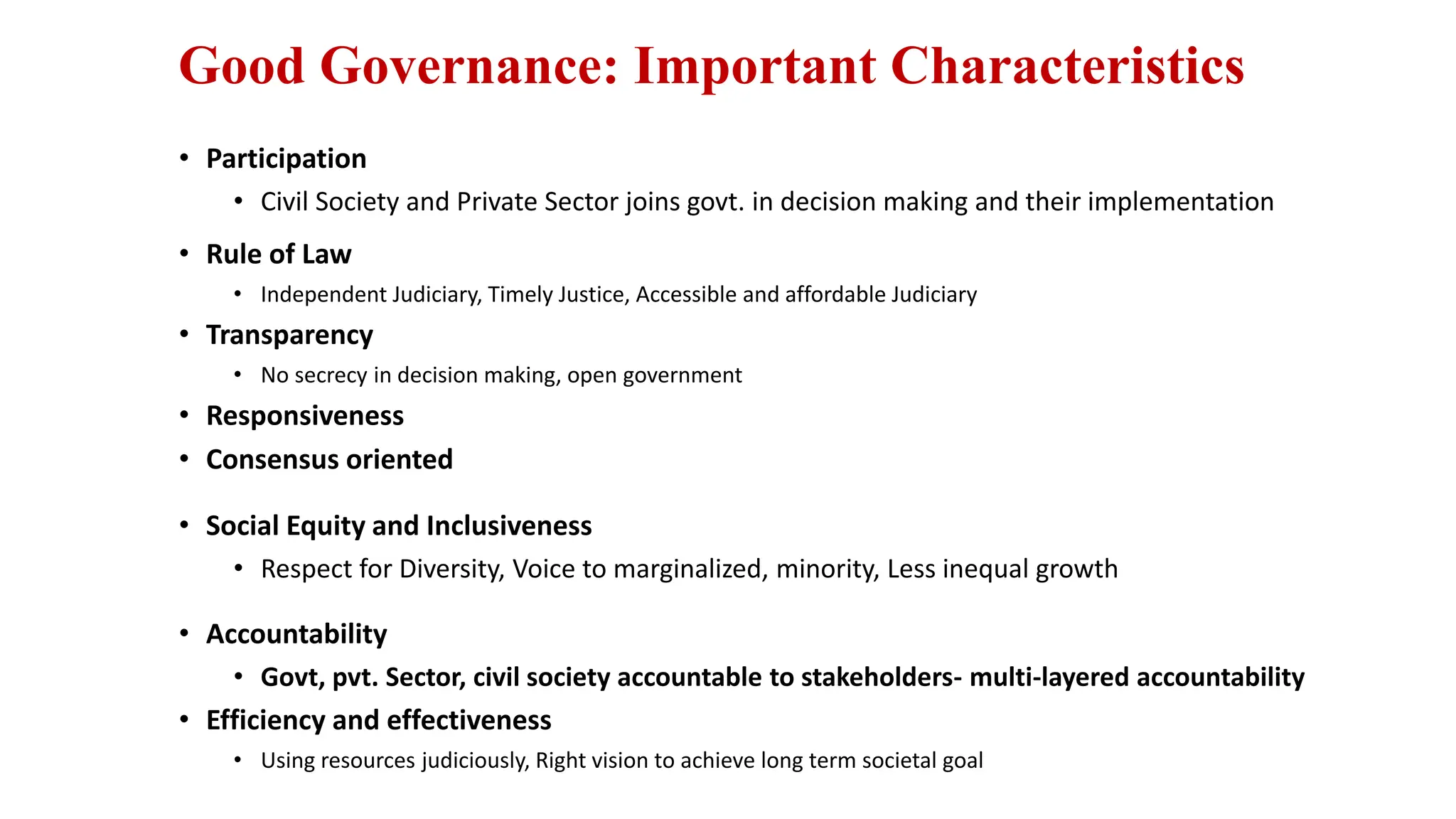 Good Governance: Important Characteristics
• Participation
• Civil Society and Private Sector joins govt. in decision making and their implementation
• Rule of Law
• Independent Judiciary, Timely Justice, Accessible and affordable Judiciary
• Transparency
• No secrecy in decision making, open government
• Responsiveness
• Consensus oriented
• Social Equity and Inclusiveness
• Respect for Diversity, Voice to marginalized, minority, Less inequal growth
• Accountability
• Govt, pvt. Sector, civil society accountable to stakeholders- multi-layered accountability
• Efficiency and effectiveness
• Using resources judiciously, Right vision to achieve long term societal goal
 