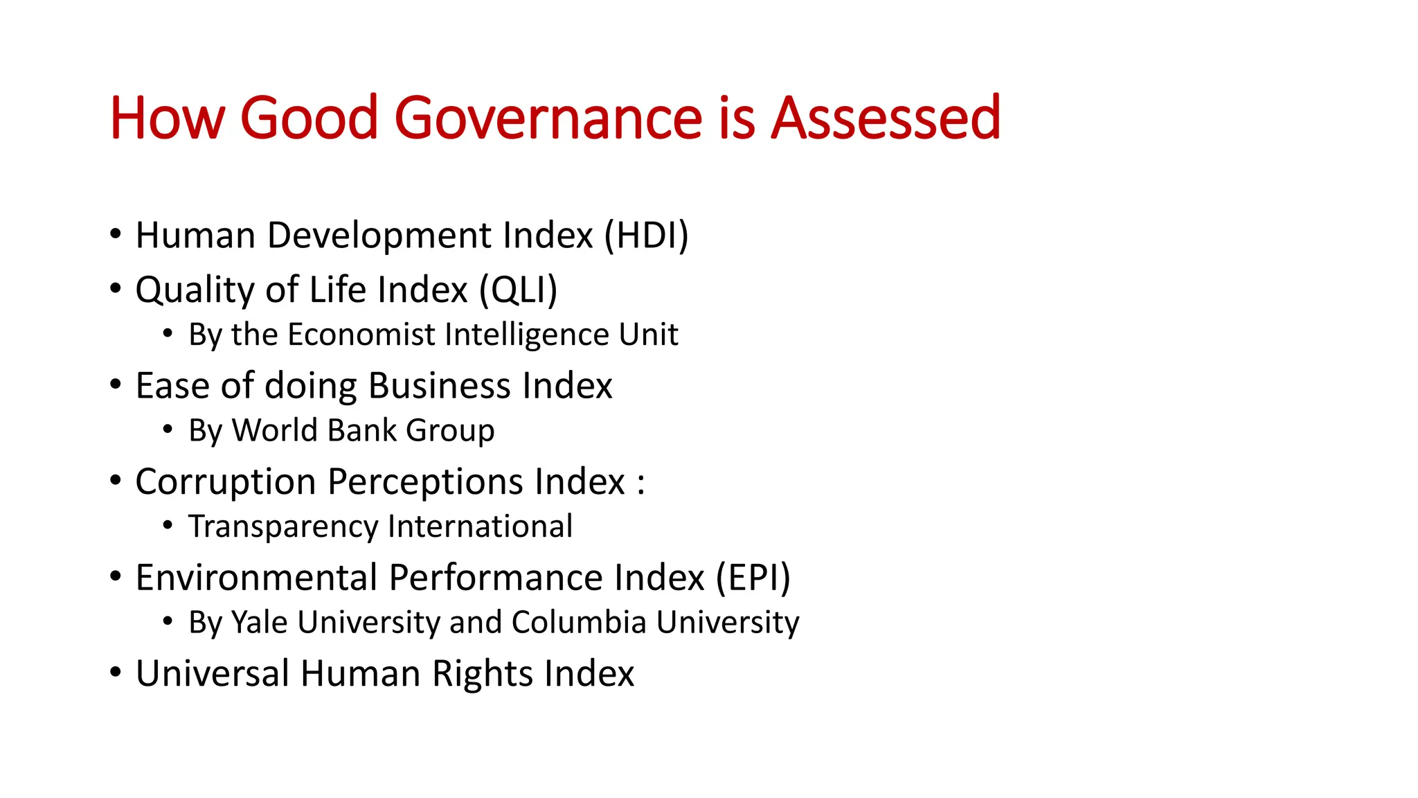 How Good Governance is Assessed
• Human Development Index (HDI)
• Quality of Life Index (QLI)
• By the Economist Intelligence Unit
• Ease of doing Business Index
• By World Bank Group
• Corruption Perceptions Index :
• Transparency International
• Environmental Performance Index (EPI)
• By Yale University and Columbia University
• Universal Human Rights Index
 