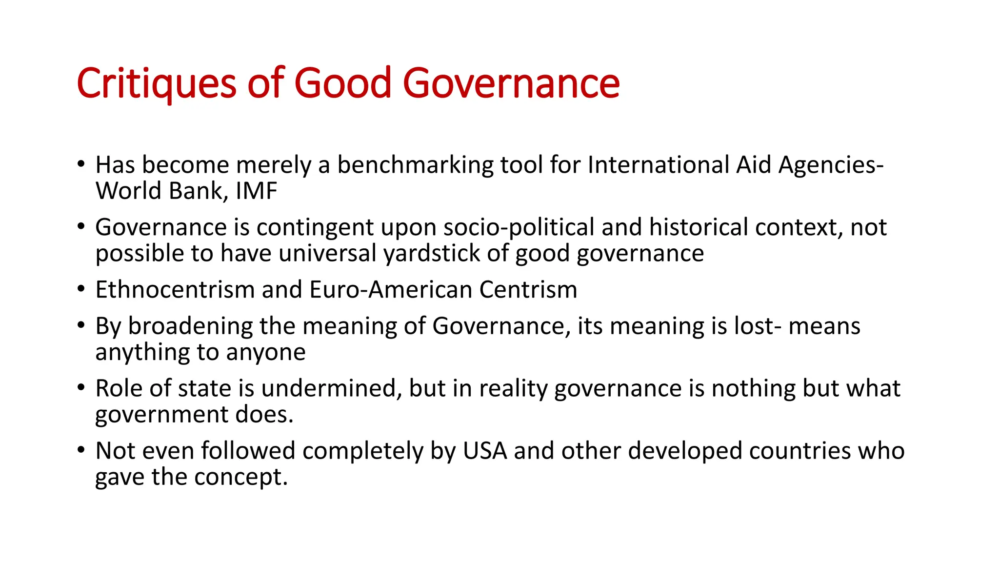 Critiques of Good Governance
• Has become merely a benchmarking tool for International Aid Agencies-
World Bank, IMF
• Governance is contingent upon socio-political and historical context, not
possible to have universal yardstick of good governance
• Ethnocentrism and Euro-American Centrism
• By broadening the meaning of Governance, its meaning is lost- means
anything to anyone
• Role of state is undermined, but in reality governance is nothing but what
government does.
• Not even followed completely by USA and other developed countries who
gave the concept.
 
