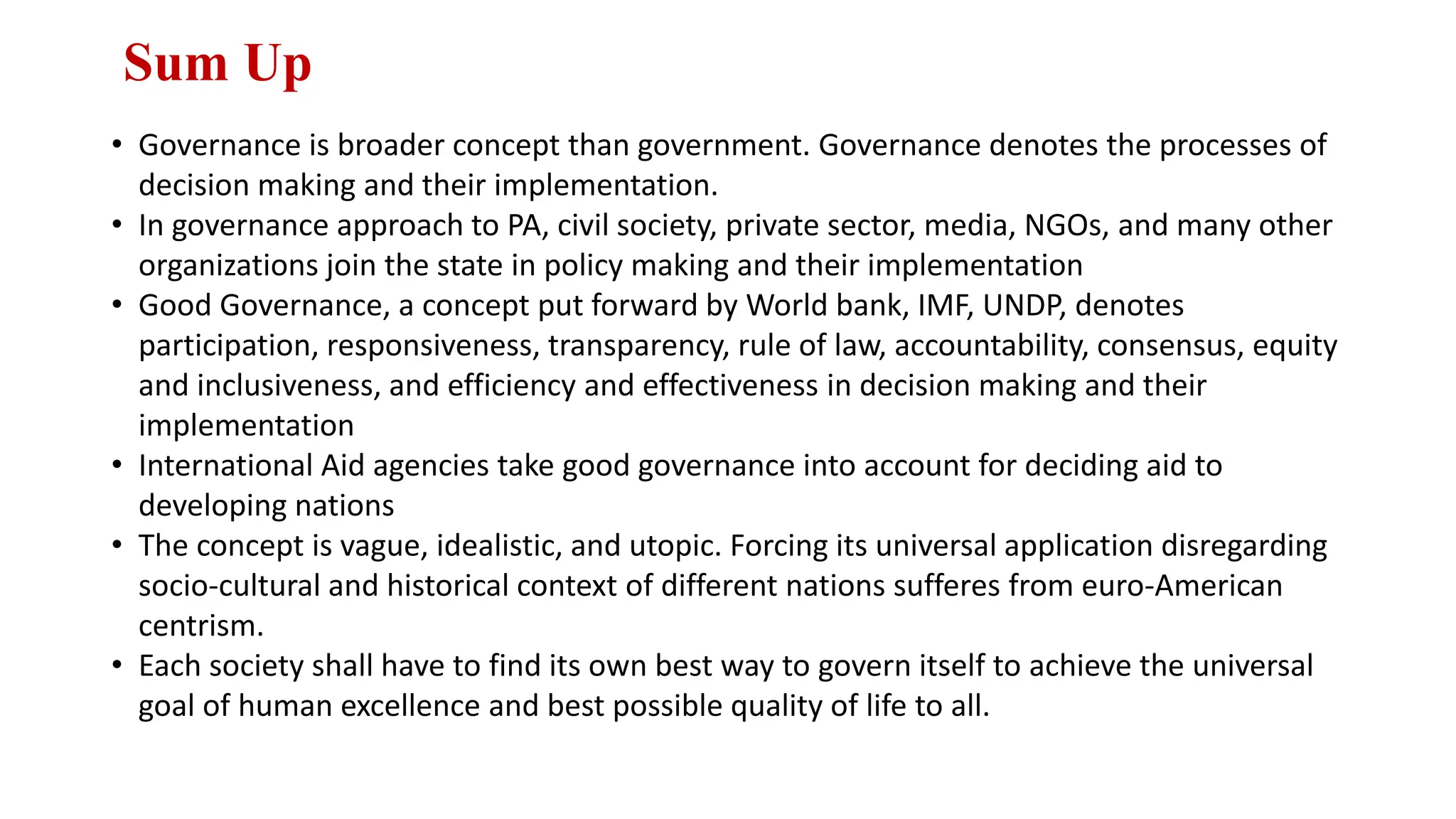Sum Up
• Governance is broader concept than government. Governance denotes the processes of
decision making and their implementation.
• In governance approach to PA, civil society, private sector, media, NGOs, and many other
organizations join the state in policy making and their implementation
• Good Governance, a concept put forward by World bank, IMF, UNDP, denotes
participation, responsiveness, transparency, rule of law, accountability, consensus, equity
and inclusiveness, and efficiency and effectiveness in decision making and their
implementation
• International Aid agencies take good governance into account for deciding aid to
developing nations
• The concept is vague, idealistic, and utopic. Forcing its universal application disregarding
socio-cultural and historical context of different nations sufferes from euro-American
centrism.
• Each society shall have to find its own best way to govern itself to achieve the universal
goal of human excellence and best possible quality of life to all.
 