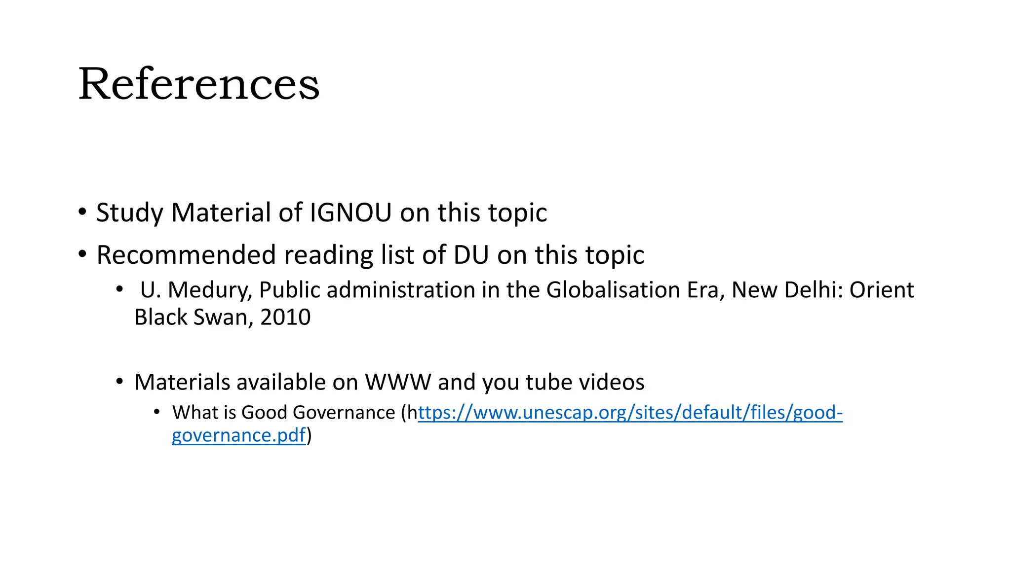 References
• Study Material of IGNOU on this topic
• Recommended reading list of DU on this topic
• U. Medury, Public administration in the Globalisation Era, New Delhi: Orient
Black Swan, 2010
• Materials available on WWW and you tube videos
• What is Good Governance (https://www.unescap.org/sites/default/files/good-
governance.pdf)
 