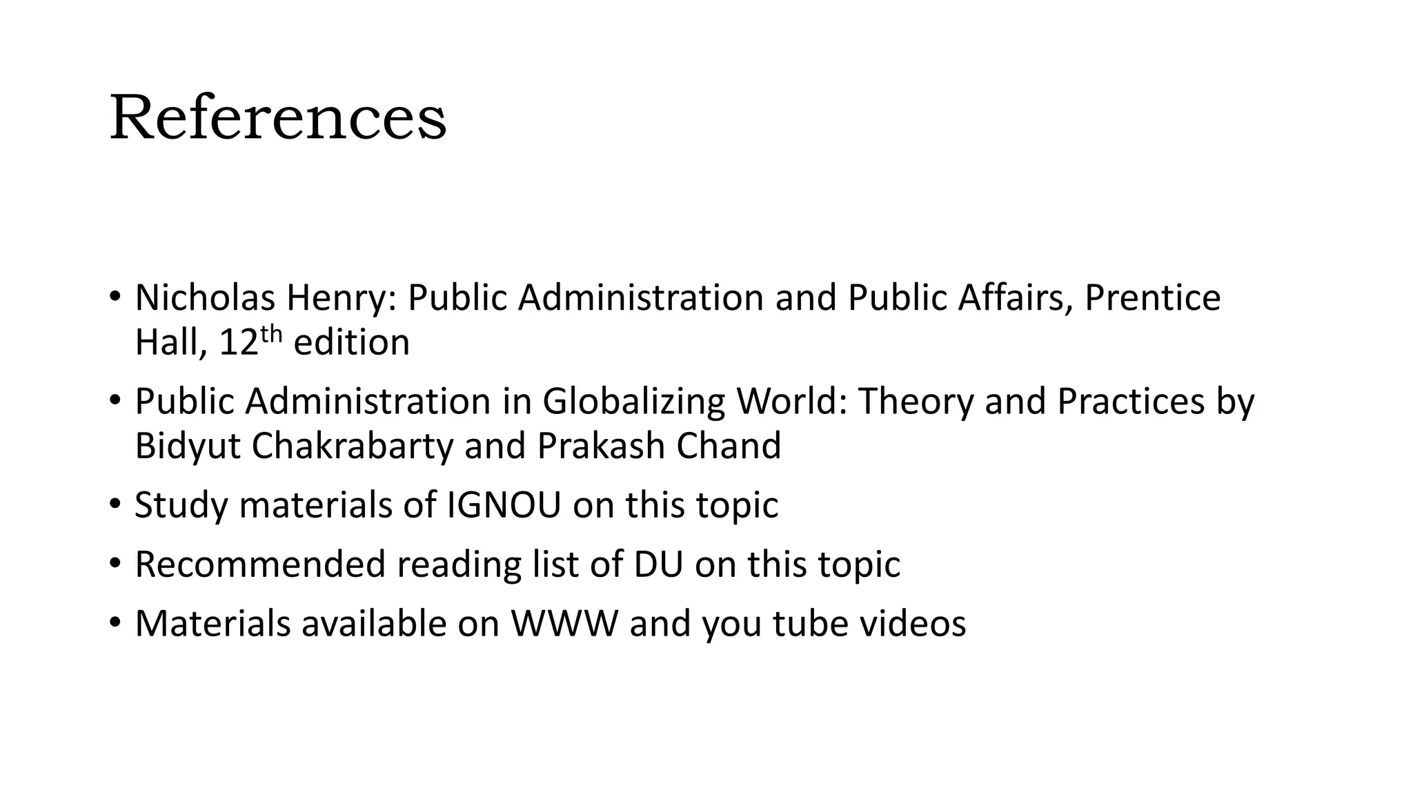 References
• Nicholas Henry: Public Administration and Public Affairs, Prentice
Hall, 12th edition
• Public Administration in Globalizing World: Theory and Practices by
Bidyut Chakrabarty and Prakash Chand
• Study materials of IGNOU on this topic
• Recommended reading list of DU on this topic
• Materials available on WWW and you tube videos
 