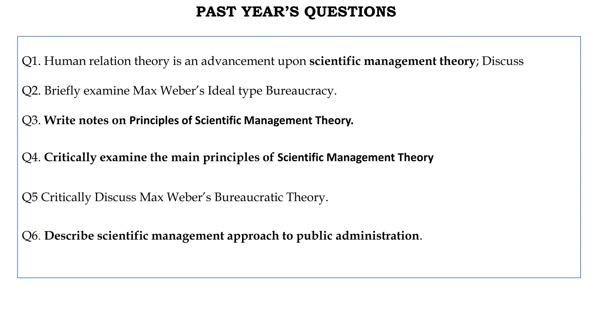PAST YEAR’S QUESTIONS
Q1. Human relation theory is an advancement upon scientific management theory; Discuss
Q2. Briefly examine Max Weber’s Ideal type Bureaucracy.
Q3. Write notes on Principles of Scientific Management Theory.
Q4. Critically examine the main principles of Scientific Management Theory
Q5 Critically Discuss Max Weber’s Bureaucratic Theory.
Q6. Describe scientific management approach to public administration.
 