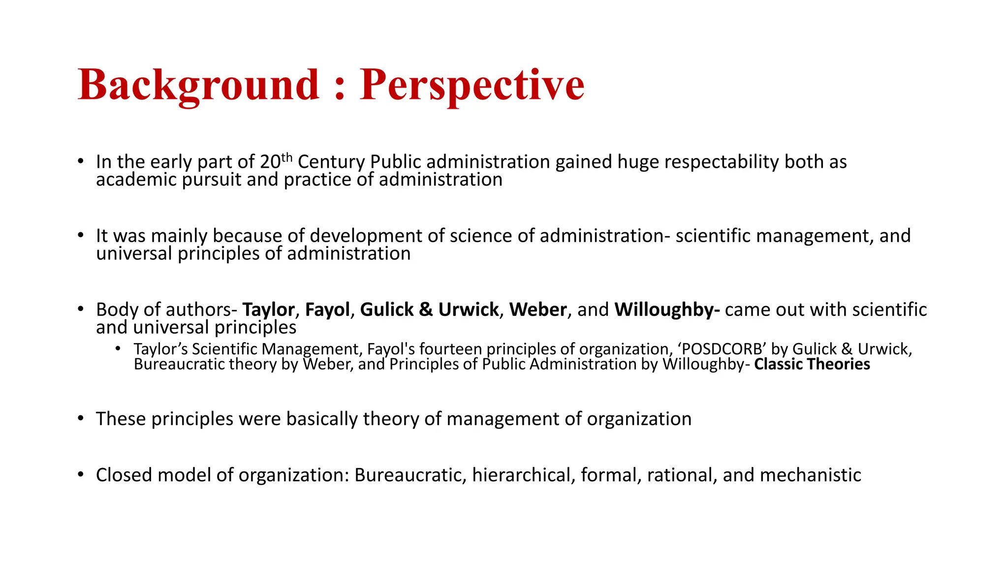 Background : Perspective
• In the early part of 20th Century Public administration gained huge respectability both as
academic pursuit and practice of administration
• It was mainly because of development of science of administration- scientific management, and
universal principles of administration
• Body of authors- Taylor, Fayol, Gulick & Urwick, Weber, and Willoughby- came out with scientific
and universal principles
• Taylor’s Scientific Management, Fayol's fourteen principles of organization, ‘POSDCORB’ by Gulick & Urwick,
Bureaucratic theory by Weber, and Principles of Public Administration by Willoughby- Classic Theories
• These principles were basically theory of management of organization
• Closed model of organization: Bureaucratic, hierarchical, formal, rational, and mechanistic
 