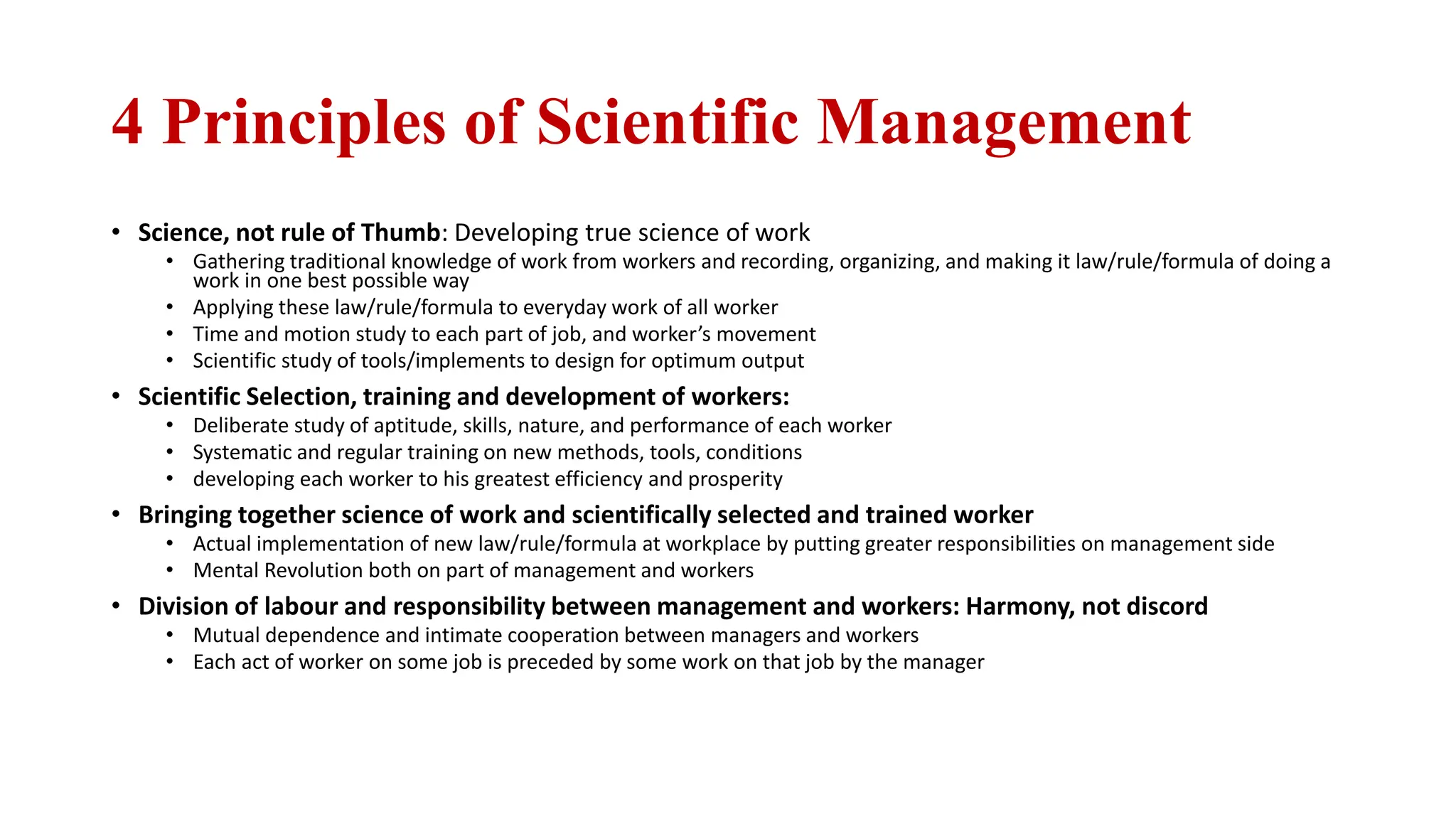 4 Principles of Scientific Management
• Science, not rule of Thumb: Developing true science of work
• Gathering traditional knowledge of work from workers and recording, organizing, and making it law/rule/formula of doing a
work in one best possible way
• Applying these law/rule/formula to everyday work of all worker
• Time and motion study to each part of job, and worker’s movement
• Scientific study of tools/implements to design for optimum output
• Scientific Selection, training and development of workers:
• Deliberate study of aptitude, skills, nature, and performance of each worker
• Systematic and regular training on new methods, tools, conditions
• developing each worker to his greatest efficiency and prosperity
• Bringing together science of work and scientifically selected and trained worker
• Actual implementation of new law/rule/formula at workplace by putting greater responsibilities on management side
• Mental Revolution both on part of management and workers
• Division of labour and responsibility between management and workers: Harmony, not discord
• Mutual dependence and intimate cooperation between managers and workers
• Each act of worker on some job is preceded by some work on that job by the manager
 
