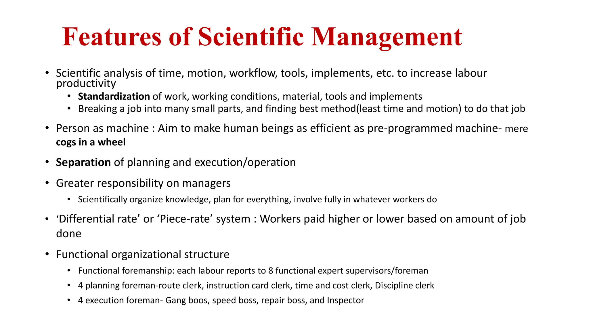 Features of Scientific Management
• Scientific analysis of time, motion, workflow, tools, implements, etc. to increase labour
productivity
• Standardization of work, working conditions, material, tools and implements
• Breaking a job into many small parts, and finding best method(least time and motion) to do that job
• Person as machine : Aim to make human beings as efficient as pre-programmed machine- mere
cogs in a wheel
• Separation of planning and execution/operation
• Greater responsibility on managers
• Scientifically organize knowledge, plan for everything, involve fully in whatever workers do
• ‘Differential rate’ or ‘Piece-rate’ system : Workers paid higher or lower based on amount of job
done
• Functional organizational structure
• Functional foremanship: each labour reports to 8 functional expert supervisors/foreman
• 4 planning foreman-route clerk, instruction card clerk, time and cost clerk, Discipline clerk
• 4 execution foreman- Gang boos, speed boss, repair boss, and Inspector
 