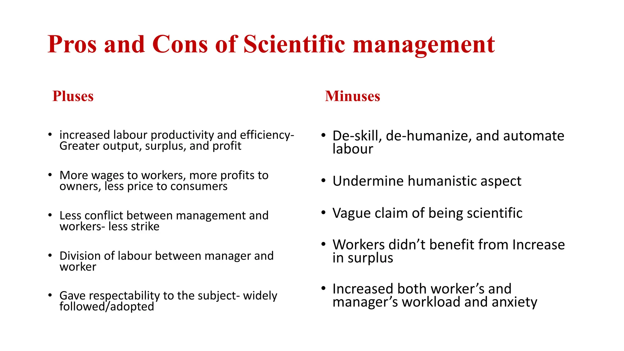 Pros and Cons of Scientific management
Pluses
• increased labour productivity and efficiency-
Greater output, surplus, and profit
• More wages to workers, more profits to
owners, less price to consumers
• Less conflict between management and
workers- less strike
• Division of labour between manager and
worker
• Gave respectability to the subject- widely
followed/adopted
Minuses
• De-skill, de-humanize, and automate
labour
• Undermine humanistic aspect
• Vague claim of being scientific
• Workers didn’t benefit from Increase
in surplus
• Increased both worker’s and
manager’s workload and anxiety
 