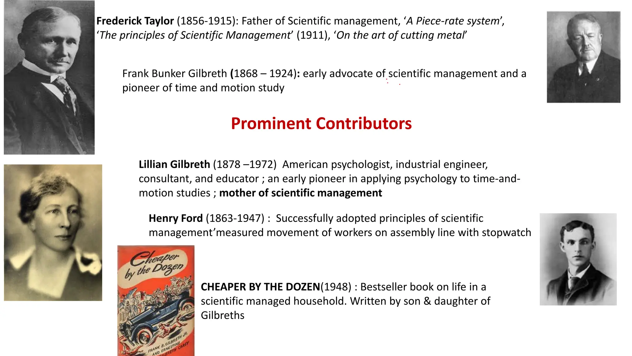 Frank Bunker Gilbreth (1868 – 1924): early advocate of scientific management and a
pioneer of time and motion study
Frederick Taylor (1856-1915): Father of Scientific management, ‘A Piece-rate system’,
‘The principles of Scientific Management’ (1911), ‘On the art of cutting metal’
Lillian Gilbreth (1878 –1972) American psychologist, industrial engineer,
consultant, and educator ; an early pioneer in applying psychology to time-and-
motion studies ; mother of scientific management
CHEAPER BY THE DOZEN(1948) : Bestseller book on life in a
scientific managed household. Written by son & daughter of
Gilbreths
Prominent Contributors
Henry Ford (1863-1947) : Successfully adopted principles of scientific
management’measured movement of workers on assembly line with stopwatch
 