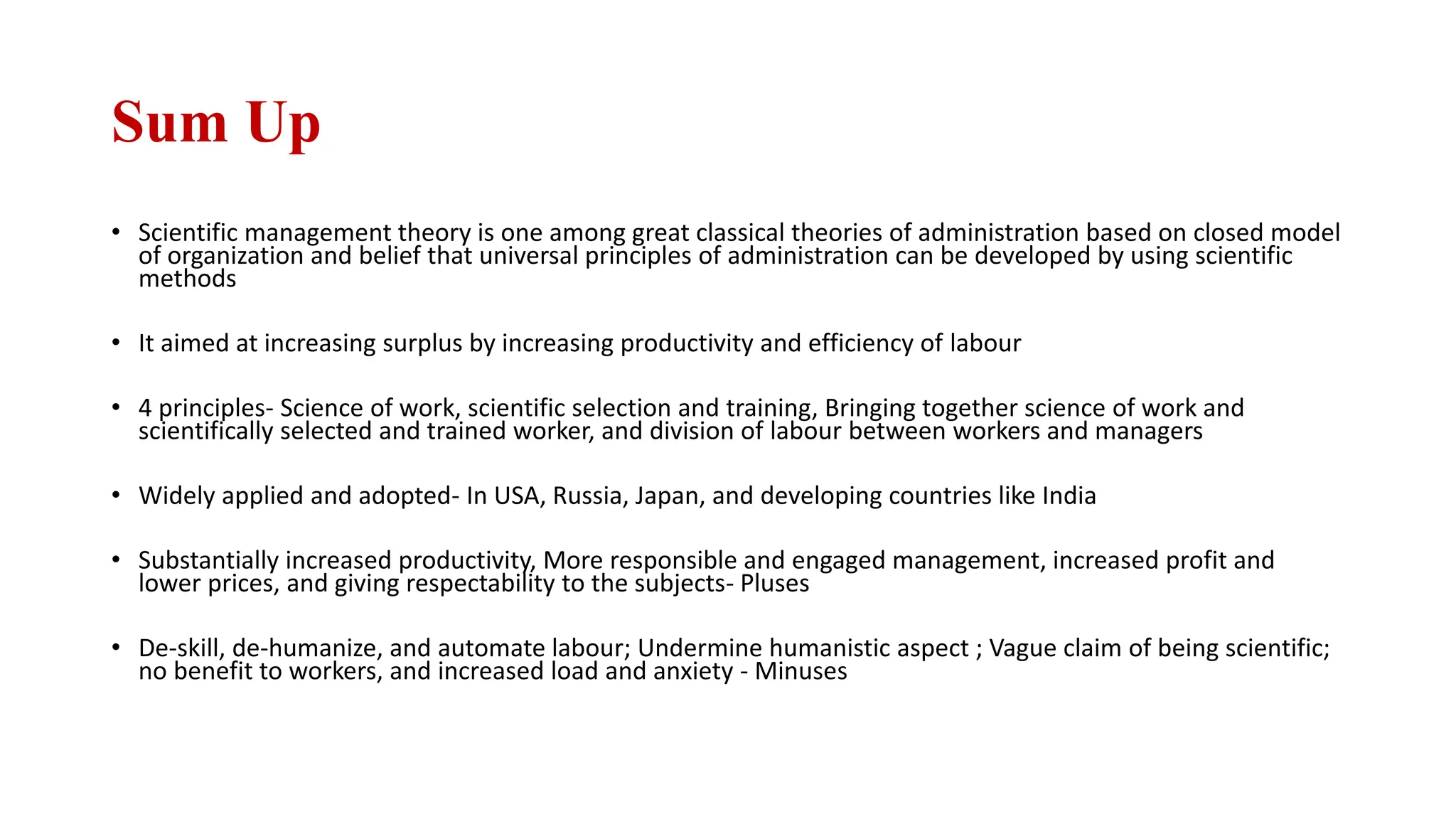 Sum Up
• Scientific management theory is one among great classical theories of administration based on closed model
of organization and belief that universal principles of administration can be developed by using scientific
methods
• It aimed at increasing surplus by increasing productivity and efficiency of labour
• 4 principles- Science of work, scientific selection and training, Bringing together science of work and
scientifically selected and trained worker, and division of labour between workers and managers
• Widely applied and adopted- In USA, Russia, Japan, and developing countries like India
• Substantially increased productivity, More responsible and engaged management, increased profit and
lower prices, and giving respectability to the subjects- Pluses
• De-skill, de-humanize, and automate labour; Undermine humanistic aspect ; Vague claim of being scientific;
no benefit to workers, and increased load and anxiety - Minuses
 