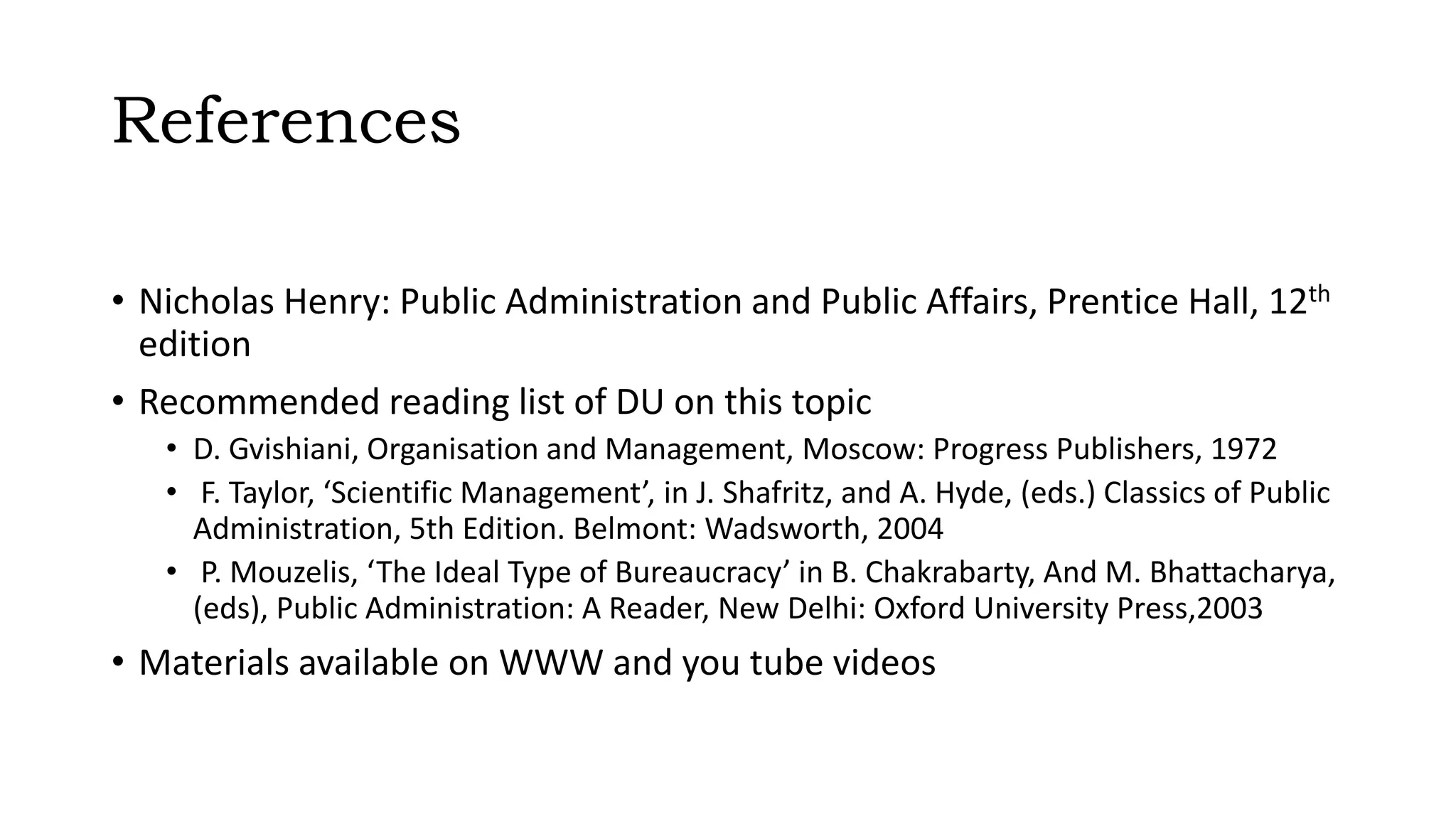 References
• Nicholas Henry: Public Administration and Public Affairs, Prentice Hall, 12th
edition
• Recommended reading list of DU on this topic
• D. Gvishiani, Organisation and Management, Moscow: Progress Publishers, 1972
• F. Taylor, ‘Scientific Management’, in J. Shafritz, and A. Hyde, (eds.) Classics of Public
Administration, 5th Edition. Belmont: Wadsworth, 2004
• P. Mouzelis, ‘The Ideal Type of Bureaucracy’ in B. Chakrabarty, And M. Bhattacharya,
(eds), Public Administration: A Reader, New Delhi: Oxford University Press,2003
• Materials available on WWW and you tube videos
 