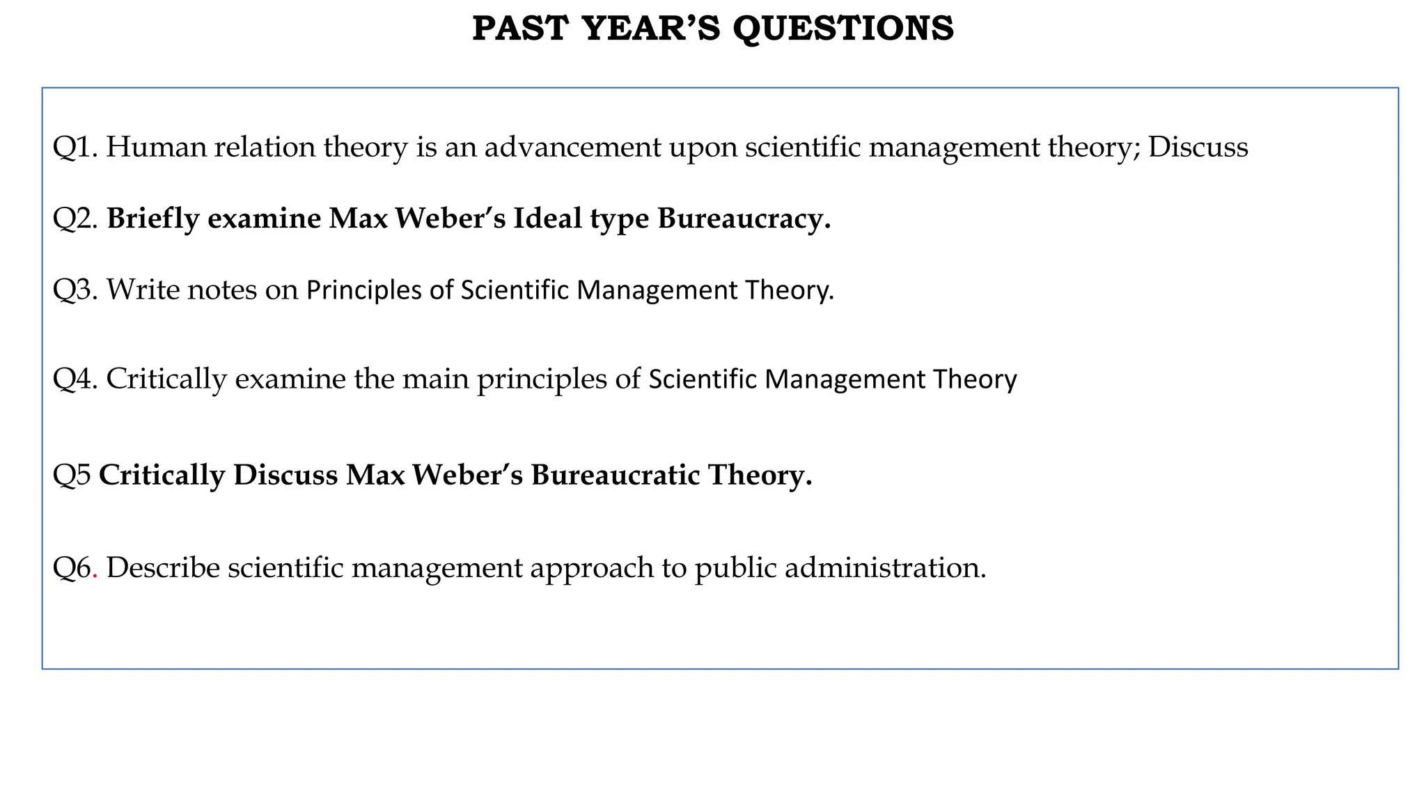 PAST YEAR’S QUESTIONS
Q1. Human relation theory is an advancement upon scientific management theory; Discuss
Q2. Briefly examine Max Weber’s Ideal type Bureaucracy.
Q3. Write notes on Principles of Scientific Management Theory.
Q4. Critically examine the main principles of Scientific Management Theory
Q5 Critically Discuss Max Weber’s Bureaucratic Theory.
Q6. Describe scientific management approach to public administration.
 