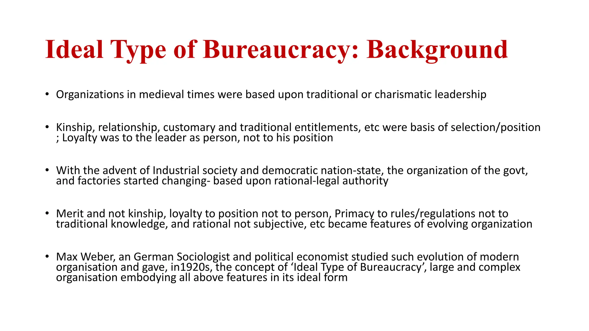 Ideal Type of Bureaucracy: Background
• Organizations in medieval times were based upon traditional or charismatic leadership
• Kinship, relationship, customary and traditional entitlements, etc were basis of selection/position
; Loyalty was to the leader as person, not to his position
• With the advent of Industrial society and democratic nation-state, the organization of the govt,
and factories started changing- based upon rational-legal authority
• Merit and not kinship, loyalty to position not to person, Primacy to rules/regulations not to
traditional knowledge, and rational not subjective, etc became features of evolving organization
• Max Weber, an German Sociologist and political economist studied such evolution of modern
organisation and gave, in1920s, the concept of ‘Ideal Type of Bureaucracy’, large and complex
organisation embodying all above features in its ideal form
 