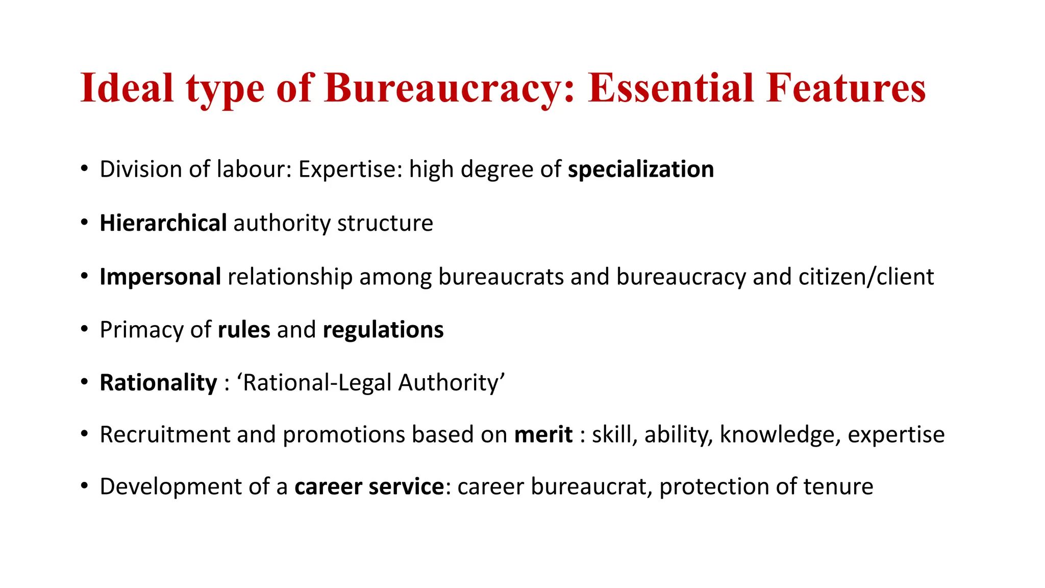 Ideal type of Bureaucracy: Essential Features
• Division of labour: Expertise: high degree of specialization
• Hierarchical authority structure
• Impersonal relationship among bureaucrats and bureaucracy and citizen/client
• Primacy of rules and regulations
• Rationality : ‘Rational-Legal Authority’
• Recruitment and promotions based on merit : skill, ability, knowledge, expertise
• Development of a career service: career bureaucrat, protection of tenure
 