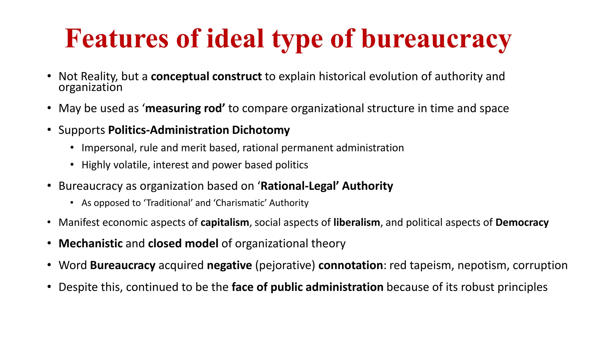 Features of ideal type of bureaucracy
• Not Reality, but a conceptual construct to explain historical evolution of authority and
organization
• May be used as ‘measuring rod’ to compare organizational structure in time and space
• Supports Politics-Administration Dichotomy
• Impersonal, rule and merit based, rational permanent administration
• Highly volatile, interest and power based politics
• Bureaucracy as organization based on ‘Rational-Legal’ Authority
• As opposed to ‘Traditional’ and ‘Charismatic’ Authority
• Manifest economic aspects of capitalism, social aspects of liberalism, and political aspects of Democracy
• Mechanistic and closed model of organizational theory
• Word Bureaucracy acquired negative (pejorative) connotation: red tapeism, nepotism, corruption
• Despite this, continued to be the face of public administration because of its robust principles
 