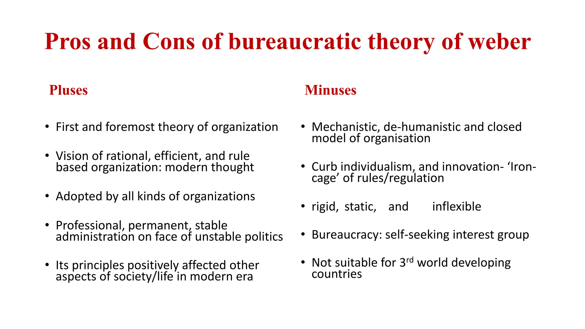 Pros and Cons of bureaucratic theory of weber
Pluses
• First and foremost theory of organization
• Vision of rational, efficient, and rule
based organization: modern thought
• Adopted by all kinds of organizations
• Professional, permanent, stable
administration on face of unstable politics
• Its principles positively affected other
aspects of society/life in modern era
Minuses
• Mechanistic, de-humanistic and closed
model of organisation
• Curb individualism, and innovation- ‘Iron-
cage’ of rules/regulation
• rigid, static, and inflexible
• Bureaucracy: self-seeking interest group
• Not suitable for 3rd world developing
countries
 