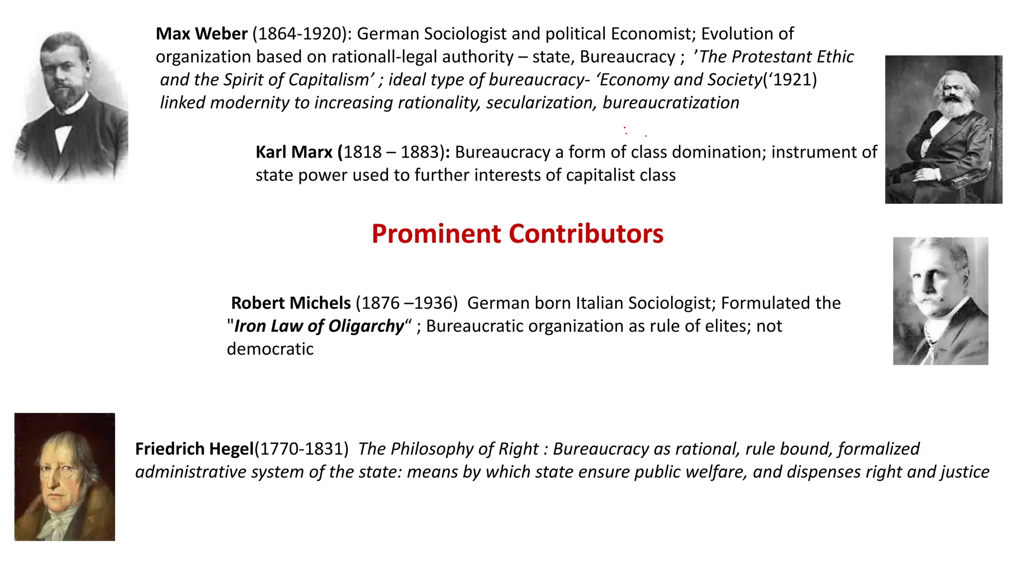 Karl Marx (1818 – 1883): Bureaucracy a form of class domination; instrument of
state power used to further interests of capitalist class
Max Weber (1864-1920): German Sociologist and political Economist; Evolution of
organization based on rationall-legal authority – state, Bureaucracy ; ’The Protestant Ethic
and the Spirit of Capitalism’ ; ideal type of bureaucracy- ‘Economy and Society(‘1921)
linked modernity to increasing rationality, secularization, bureaucratization
Robert Michels (1876 –1936) German born Italian Sociologist; Formulated the
"Iron Law of Oligarchy“ ; Bureaucratic organization as rule of elites; not
democratic
Prominent Contributors
Friedrich Hegel(1770-1831) The Philosophy of Right : Bureaucracy as rational, rule bound, formalized
administrative system of the state: means by which state ensure public welfare, and dispenses right and justice
 
