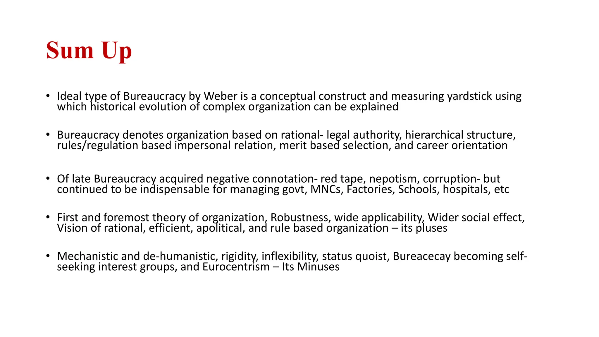 Sum Up
• Ideal type of Bureaucracy by Weber is a conceptual construct and measuring yardstick using
which historical evolution of complex organization can be explained
• Bureaucracy denotes organization based on rational- legal authority, hierarchical structure,
rules/regulation based impersonal relation, merit based selection, and career orientation
• Of late Bureaucracy acquired negative connotation- red tape, nepotism, corruption- but
continued to be indispensable for managing govt, MNCs, Factories, Schools, hospitals, etc
• First and foremost theory of organization, Robustness, wide applicability, Wider social effect,
Vision of rational, efficient, apolitical, and rule based organization – its pluses
• Mechanistic and de-humanistic, rigidity, inflexibility, status quoist, Bureacecay becoming self-
seeking interest groups, and Eurocentrism – Its Minuses
 